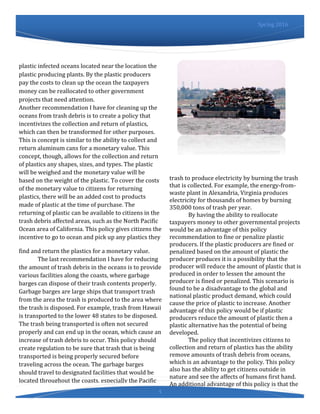 4
Spring 2016
plastic infected oceans located near the location the
plastic producing plants. By the plastic producers
pay the costs to clean up the ocean the taxpayers
money can be reallocated to other government
projects that need attention.
Another recommendation I have for cleaning up the
oceans from trash debris is to create a policy that
incentivizes the collection and return of plastics,
which can then be transformed for other purposes.
This is concept is similar to the ability to collect and
return aluminum cans for a monetary value. This
concept, though, allows for the collection and return
of plastics any shapes, sizes, and types. The plastic
will be weighed and the monetary value will be
based on the weight of the plastic. To cover the costs
of the monetary value to citizens for returning
plastics, there will be an added cost to products
made of plastic at the time of purchase. The
returning of plastic can be available to citizens in the
trash debris affected areas, such as the North Pacific
Ocean area of California. This policy gives citizens the
incentive to go to ocean and pick up any plastics they
find and return the plastics for a monetary value.
The last recommendation I have for reducing
the amount of trash debris in the oceans is to provide
various facilities along the coasts, where garbage
barges can dispose of their trash contents properly.
Garbage barges are large ships that transport trash
from the area the trash is produced to the area where
the trash is disposed. For example, trash from Hawaii
is transported to the lower 48 states to be disposed.
The trash being transported is often not secured
properly and can end up in the ocean, which cause an
increase of trash debris to occur. This policy should
create regulation to be sure that trash that is being
transported is being properly secured before
traveling across the ocean. The garbage barges
should travel to designated facilities that would be
located throughout the coasts, especially the Pacific
Ocean coasts of California. These designated facilities
can use the
trash to produce electricity by burning the trash
that is collected. For example, the energy-from-
waste plant in Alexandria, Virginia produces
electricity for thousands of homes by burning
350,000 tons of trash per year.
By having the ability to reallocate
taxpayers money to other governmental projects
would be an advantage of this policy
recommendation to fine or penalize plastic
producers. If the plastic producers are fined or
penalized based on the amount of plastic the
producer produces it is a possibility that the
producer will reduce the amount of plastic that is
produced in order to lessen the amount the
producer is fined or penalized. This scenario is
found to be a disadvantage to the global and
national plastic product demand, which could
cause the price of plastic to increase. Another
advantage of this policy would be if plastic
producers reduce the amount of plastic then a
plastic alternative has the potential of being
developed.
The policy that incentivizes citizens to
collection and return of plastics has the ability
remove amounts of trash debris from oceans,
which is an advantage to the policy. This policy
also has the ability to get citizens outside in
nature and see the affects of humans first hand.
An additional advantage of this policy is that the
 