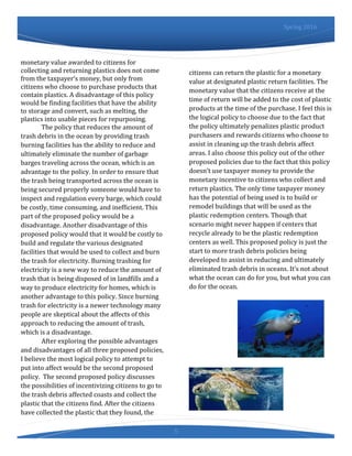 5
Spring 2016
monetary value awarded to citizens for
collecting and returning plastics does not come
from the taxpayer’s money, but only from
citizens who choose to purchase products that
contain plastics. A disadvantage of this policy
would be finding facilities that have the ability
to storage and convert, such as melting, the
plastics into usable pieces for repurposing.
The policy that reduces the amount of
trash debris in the ocean by providing trash
burning facilities has the ability to reduce and
ultimately eliminate the number of garbage
barges traveling across the ocean, which is an
advantage to the policy. In order to ensure that
the trash being transported across the ocean is
being secured properly someone would have to
inspect and regulation every barge, which could
be costly, time consuming, and inefficient. This
part of the proposed policy would be a
disadvantage. Another disadvantage of this
proposed policy would that it would be costly to
build and regulate the various designated
facilities that would be used to collect and burn
the trash for electricity. Burning trashing for
electricity is a new way to reduce the amount of
trash that is being disposed of in landfills and a
way to produce electricity for homes, which is
another advantage to this policy. Since burning
trash for electricity is a newer technology many
people are skeptical about the affects of this
approach to reducing the amount of trash,
which is a disadvantage.
After exploring the possible advantages
and disadvantages of all three proposed policies,
I believe the most logical policy to attempt to
put into affect would be the second proposed
policy. The second proposed policy discusses
the possibilities of incentivizing citizens to go to
the trash debris affected coasts and collect the
plastic that the citizens find. After the citizens
have collected the plastic that they found, the
citizens can return the plastic for a monetary
value at designated plastic return facilities. The
monetary value that the citizens receive at the
time of return will be added to the cost of plastic
products at the time of the purchase. I feel this is
the logical policy to choose due to the fact that
the policy ultimately penalizes plastic product
purchasers and rewards citizens who choose to
assist in cleaning up the trash debris affect
areas. I also choose this policy out of the other
proposed policies due to the fact that this policy
doesn’t use taxpayer money to provide the
monetary incentive to citizens who collect and
return plastics. The only time taxpayer money
has the potential of being used is to build or
remodel buildings that will be used as the
plastic redemption centers. Though that
scenario might never happen if centers that
recycle already to be the plastic redemption
centers as well. This proposed policy is just the
start to more trash debris policies being
developed to assist in reducing and ultimately
eliminated trash debris in oceans. It’s not about
what the ocean can do for you, but what you can
do for the ocean.
 