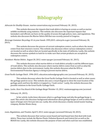 Bibliography
Advocate for Healthy Oceans . marine-conservation.org (accessed February 18 , 2015).
This website discusses the impacts that trash debris is having on oceans as well as marine
wildlife worldwide using statistics. This website also discusses the important impacts that
lawmakers and officials can have on the quality of oceans through polices, laws, and regulations. This
website also discusses the Marine Debris Bill that was recently passed in Congress.
Beverage Container Recycling: It's in your hands. 1995,2015. calrecycle.ca.gov (accessed February 18,
2015).
This website discusses the process of current redemption centers, such as where the money
comes from that returners receive. This website also discusses where various redemption centers
are located as well as where that are located specifically in the state of California. Lastly, this website
discusses the various symbols to look for to make sure that certain products are accepted at
redemption centers.
Factsheet: Marine Debris . August 20, 2012. water.epa.gov (accessed February 18 , 2015).
This website discusses what marine debris or trash debris actually is and the different types
of trash debris. This website also discusses where marine debris comes from as well as what the
marine debris does to the environment. Lastly, this website discusses what the EPA or
Environmental Protection Agency is doing to prevent marine debris.
Great Pacific Garbage Patch . 1996-2015. education.nationalgeographic.com (accessed February 18 , 2015).
This website discusses where the Great Pacific Garbage Patch is located as well as what causes
the garbage patch to occur. This website also uses a visual diagram to show the exact location of the
garbage patch and how the debris is trapped in a "trash vortex". Lastly, this website discusses the
possible solutions to the Great Pacific Garbage Patch.
Jones , Leslie. Have You Heard of the Garbage Barge? October 15, 2012. wasteawaygroup.com (accessed
February 18 , 2015).
In her article, Leslie Jones discusses what is a garbage barge and why the garbage barge is
used. This article also discusses background information about garbage barges as well as when these
types of barges were first put into use. Lastly, this article discusses a family owned waster hauling
company, Borden Waste-Away.
Laws, Regulations, and Treaties. April 9, 2013. water.epa.gov (accessed February 18, 2015).
This website discusses that various ocean-based and land-based laws that deal with trash
debris. These laws include the Marine Plastic Pollution Research and Control Act as well as the
BEACH Act. Lastly, this website discusses the purpose of laws and when each law was established.
 