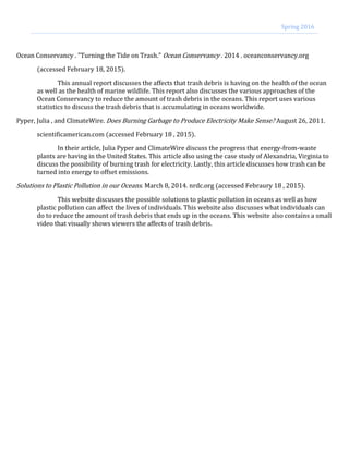 Ocean Conservancy . "Turning the Tide on Trash." Ocean Conservancy . 2014 . oceanconservancy.org
(accessed February 18, 2015).
This annual report discusses the affects that trash debris is having on the health of the ocean
as well as the health of marine wildlife. This report also discusses the various approaches of the
Ocean Conservancy to reduce the amount of trash debris in the oceans. This report uses various
statistics to discuss the trash debris that is accumulating in oceans worldwide.
Pyper, Julia , and ClimateWire. Does Burning Garbage to Produce Electricity Make Sense? August 26, 2011.
scientificamerican.com (accessed February 18 , 2015).
In their article, Julia Pyper and ClimateWire discuss the progress that energy-from-waste
plants are having in the United States. This article also using the case study of Alexandria, Virginia to
discuss the possibility of burning trash for electricity. Lastly, this article discusses how trash can be
turned into energy to offset emissions.
Solutions to Plastic Pollution in our Oceans. March 8, 2014. nrdc.org (accessed Febraury 18 , 2015).
This website discusses the possible solutions to plastic pollution in oceans as well as how
plastic pollution can affect the lives of individuals. This website also discusses what individuals can
do to reduce the amount of trash debris that ends up in the oceans. This website also contains a small
video that visually shows viewers the affects of trash debris.
Spring 2016
 