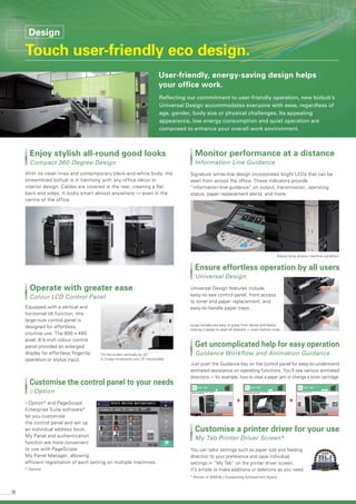 10
With its clean lines and contemporary black-and-white body, the
streamlined bizhub is in harmony with any office décor or
interior design. Cables are covered in the rear, creating a flat
back and sides. It looks smart almost anywhere — even in the
centre of the office.
Enjoy stylish all-round good looks
Compact 360-Degree Design
Signature white-line design incorporates bright LEDs that can be
seen from across the office. These indicators provide
“information-line guidance” on output, transmission, operating
status, paper replacement alerts, and more.
Monitor performance at a distance
Information-Line Guidance
Universal Design features include
easy-to-see control panel, front access
to toner and paper replacement, and
easy-to-handle paper trays.
Ensure effortless operation by all users
Universal Design
i-Option* and PageScope
Enterprise Suite software*
let you customise
the control panel and set up
an individual address book.
My Panel and authentication
function are more convenient
to use with PageScope
My Panel Manager, allowing
efficient registration of each setting on multiple machines.
Customise the control panel to your needs
i-Option
You can tailor settings such as paper size and feeding
direction to your preference and save individual
settings in “My Tab” on the printer driver screen.
it’s simple to make additions or deletions as you need.
Customise a printer driver for your use
My Tab Printer Driver Screen*
Just push the Guidance key on the control panel for easy-to-understand
animated assistance on operating functions. You’ll see various animated
directions — for example, how to clear a paper jam or change a toner cartridge.
Get uncomplicated help for easy operation
Guidance Workflow and Animation Guidance
Equipped with a vertical and
horizontal tilt function, this
large-size control panel is
designed for effortless,
intuitive use. The 800 x 480
pixel, 8.5-inch colour control
panel provides an enlarged
display for effortless fingertip
operation or stylus input.
Operate with greater ease
Colour LCD Control Panel
Status lamp shows machine condition.
Large handles are easy to grasp from above and below,
making it easier to open all drawers — even bottom ones.
* Winner of 2009 BLI Outstanding Achievement Award.
Tilt the screen vertically by 22°
in 3-step increments and 15° horizontally.
* Optional
Reflecting our commitment to user-friendly operation, new bizbub’s
Universal Design accommodates everyone with ease, regardless of
age, gender, body size or physical challenges. Its appealing
appearance, low energy consumption and quiet operation are
composed to enhance your overall work environment.
User-friendly, energy-saving design helps
your office work.
Design
Touch user-friendly eco design.
 