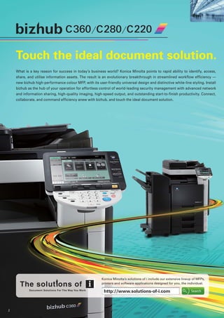 2
Touch the ideal document solution.
What is a key reason for success in today’s business world? Konica Minolta points to rapid ability to identify, access,
share, and utilise information assets. The result is an evolutionary breakthrough in streamlined workflow efficiency —
new bizhub high-performance colour MFP, with its user-friendly universal design and distinctive white-line styling. Install
bizhub as the hub of your operation for effortless control of world-leading security management with advanced network
and information sharing, high-quality imaging, high-speed output, and outstanding start-to-finish productivity. Connect,
collaborate, and command efficiency anew with bizhub, and touch the ideal document solution.
Konica Minolta’s solutions of i include our extensive lineup of MFPs,
printers and software applications designed for you, the individual.
http://www.solutions-of-i.com
 