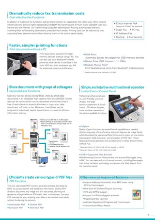 5
Fax
Scan
Print
Copy
Client PC
BOX Transmission
• E-mail
• FTP/SMB/WebDAV
• Internet Fax/IP Address Fax
• Store up to 3,000 files or 10,000 pages
• Adjust settings to reuse data (convert colour
data to monochrome, change image size or
resolution, etc.)
C
User Box function stores standard 600 x 600 dpi sRGB data
documents in an integrated high-capacity hard disk (250GB). Stored
data can be converted for use in a seamless environment that is
free of restrictions on reuse in all modes — copy, print, data
attachment to E-mail, or fax. Moreover, User Boxes can be
assigned to individuals, teams, departments or cases for efficient
information sharing.
Reflecting bizhub emphasis
on user-friendly universal
design, the large
easy-to-understand 8.5-inch
colour LCD allows simpler,
more intuitive operation of
the various available functions.
■ i-Option
Select i-Option functions to expand bizhub capabilities as needed.
i-Option improves office efficiency with such features as Image Panel1
,
which illustrates the operational flow from input to output on one screen,
preview/print, Web browsing1
, and encryption of PDF files2
. These
features enhance operation and workflow even in office environments
without PCs.
The new searchable PDF function generates editable text data via
OCR, so you can search and reedit text information. Outline PDF
divides a document into image and text data areas, allowing the
recreation of high-definition PDFs with clear, outlined text. Compact
PDF reduces file size, enabling more files to be handled more easily
without burdening the network.
• Acquire Address Information from MFP when using
 PC-Fax Transmission
• One-Scan ACS/Mixed Original Scanning
• XPS and DPWS Support
• Support for IPv6 and gigabit ethernet
• PageScope Box Operator
• Address Registration/Programmed Transmission
• Transmission Result Report
■ Searchable PDF ■ Outline PDF
■ Compact PDF ■ Standard PDF
In addition to traditional fax functions, bizhub offers network fax capabilities that utilise your office network
infrastructure to achieve higher-speed colour and B/W fax transmissions at much lower cost both over your
intranet and the Internet. TSI (Transmitting Subscriber Identification) Routing automatically redirects
incoming faxes to forwarding destinations preset for each sender. Printing costs can be reduced by only
outputting faxes deemed worthy after checking them on the control panel display.
Print documents directly from USB
memory devices without using a PC. You
can also use your Bluetooth®
mobile
phone to save files to a User Box in the
main HDD and print whenever you like
for enhanced output and efficiency.
■ USB Print
Automatic access key display for USB memory devices
■ Direct Print (PDF Version 1.7 / XML)
■ Mobile Phone Print*
Print files/reference prints from Bluetooth®
mobile phones
Other new or improved features
• Colour Internet FAX
(supports Profile C as standard)
• Super Fax • PC-Fax
• IP Address Fax
• Routing • Fax Security
* Requires optional Local Interface Kit EK-605.
1
Requires i-Option LK-101v2 or LK-103 and upgrade kit UK-203.
2
Requires i-Option LK-102 or LK-103v2 and UK-203.
Dramatically reduce fax transmission costs
Cost-effective Fax Functions
Faster, simpler printing functions
Print documents without a PC
Simple and intuitive multifunctional operation
Useful Colour Control Panel
Efficiently create various types of PDF files
PDF Function
Share documents with groups of colleagues
Expanded Box Functions
■ AJAX-Supported Web Browser
Web browsing function (i-Option) lets you access Web pages using
AJAX. You can view and print Internet content, including Web pages
that utilise the latest technology, and access the Web directly from
the operation panel.
Other new or improved features
 