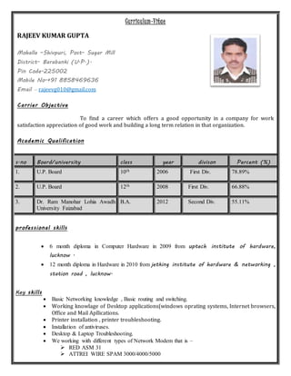 Curriculum-Vitae
RAJEEV KUMAR GUPTA
Mohalla –Shivpuri, Post- Sugar Mill
District- Barabanki (U.P.).
Pin Code-225002
Mobile No-+91 8858469636
Email – rajeevg010@gmail.com
Carrier Objective
To find a career which offers a good opportunity in a company for work
satisfaction appreciation of good work and building a long term relation in that organization.
Academic Qualification
s.no Board/university class year divison Percent (%)
1. U.P. Board 10th 2006 First Div. 78.89%
2. U.P. Board 12th 2008 First Div. 66.88%
3. Dr. Ram Manohar Lohia Awadh
University Faizabad
B.A. 2012 Second Div. 55.11%
professional skills
 6 month diploma in Computer Hardware in 2009 from uptech institute of hardware,
lucknow .
 12 month diploma in Hardware in 2010 from jetking institute of hardware & networking ,
station road , lucknow.
Key skills
 Basic Networking knowledge , Basic routing and switching.
 Working knowlage of Desktop applications(windows oprating systems, Internet browsers,
Office and Mail Apllications.
 Printer installation , printer troubleshooting.
 Installation of antiviruses.
 Desktop & Laptop Troubleshooting.
 We working with different types of Network Modem that is –
 RED ASM 31
 ATTREI WIRE SPAM 3000/4000/5000
 