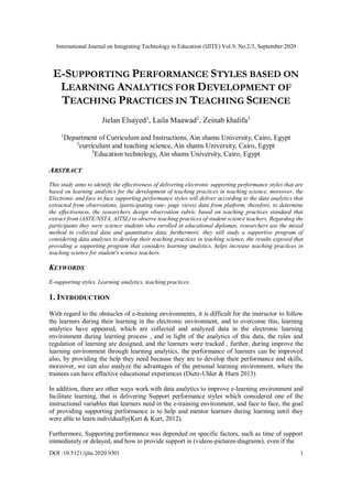 International Journal on Integrating Technology in Education (IJITE) Vol.9, No.2/3, September 2020
DOI :10.5121/ijite.2020.9301 1
E-SUPPORTING PERFORMANCE STYLES BASED ON
LEARNING ANALYTICS FOR DEVELOPMENT OF
TEACHING PRACTICES IN TEACHING SCIENCE
Jielan Elsayed1
, Laila Maawad2
, Zeinab khalifa3
1
Department of Curriculum and Instructions, Ain shams University, Cairo, Egypt
2
curriculum and teaching science, Ain shams University, Cairo, Egypt
3
Education technology, Ain shams University, Cairo, Egypt
ABSTRACT
This study aims to identify the effectiveness of delivering electronic supporting performance styles that are
based on learning analytics for the development of teaching practices in teaching science, moreover, the
Electronic and face to face supporting performance styles will deliver according to the data analytics that
extracted from observations, (participating rate- page views) data from platform, therefore, to determine
the effectiveness, the researchers design observation rubric based on teaching practices standard that
extract from (ASTE/NSTA, AITSL) to observe teaching practices of student science teachers. Regarding the
participants they were science students who enrolled in educational diplomas, researchers use the mixed
method in collected data and quantitative data, furthermore, they will study a supportive program of
considering data analyses to develop their teaching practices in teaching science, the results exposed that
providing a supporting program that considers learning analytics, helps increase teaching practices in
teaching science for student's science teachers.
KEYWORDS
E-supporting styles, Learning analytics, teaching practices.
1. INTRODUCTION
With regard to the obstacles of e-training environments, it is difficult for the instructor to follow
the learners during their learning in the electronic environment, and to overcome this, learning
analytics have appeared, which are collected and analyzed data in the electronic learning
environment during learning process , and in light of the analytics of this data, the rules and
regulation of learning are designed, and the learners were tracked , further, during improve the
learning environment through learning analytics, the performance of learners can be improved
also, by providing the help they need because they are to develop their performance and skills,
moreover, we can also analyze the advantages of the personal learning environment, where the
trainees can have effective educational experiences (Dietz-Uhler & Hurn 2013)
In addition, there are other ways work with data analytics to improve e-learning environment and
facilitate learning, that is delivering Support performance styles which considered one of the
instructional variables that learners need in the e-training environment, and face to face, the goal
of providing supporting performance is to help and mentor learners during learning until they
were able to learn individually(Kert & Kurt, 2012).
Furthermore, Supporting performance was depended on specific factors, such as time of support
immediately or delayed, and how to provide support in (videos-pictures-diagrams), even if the
 