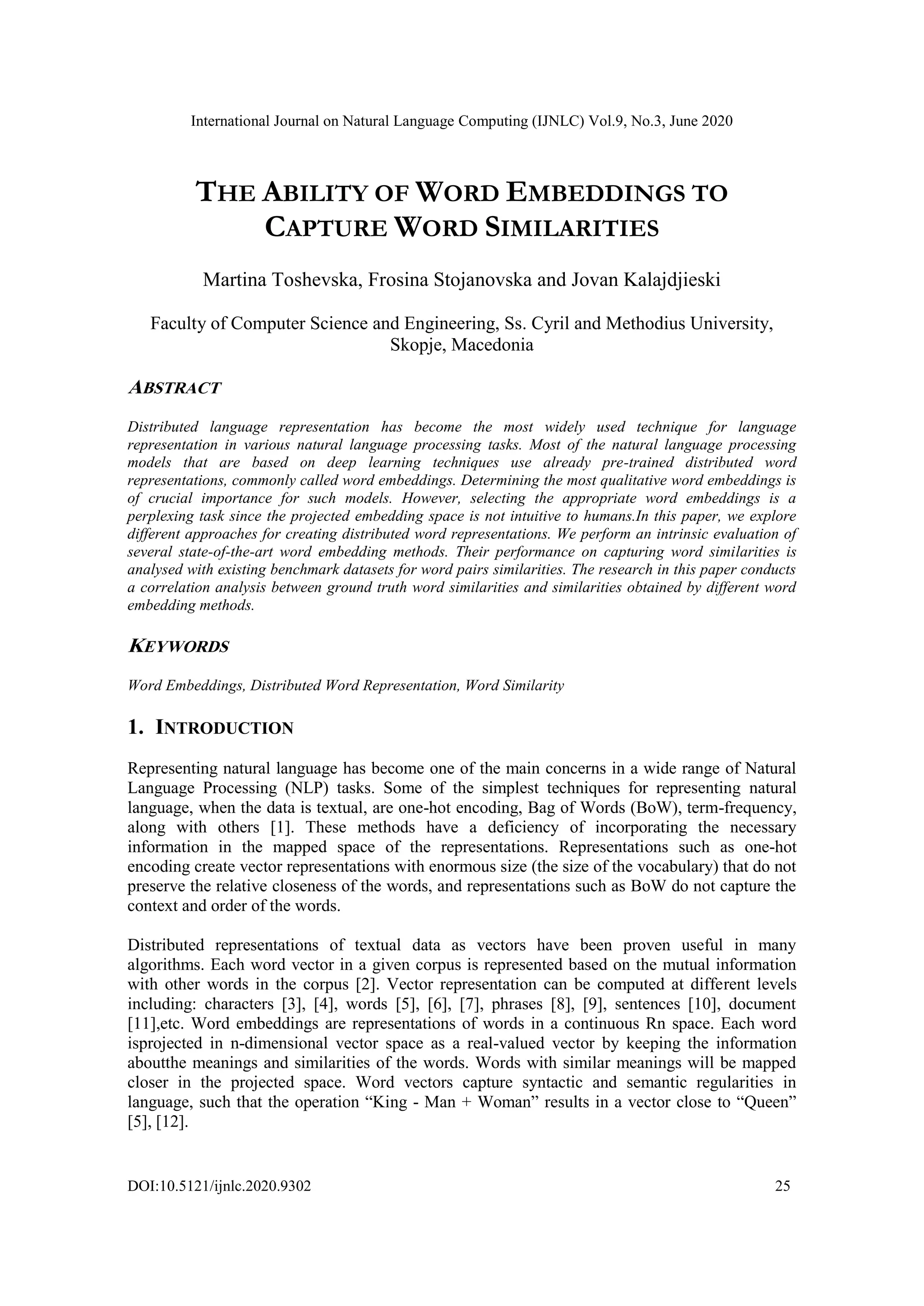 International Journal on Natural Language Computing (IJNLC) Vol.9, No.3, June 2020
DOI:10.5121/ijnlc.2020.9302 25
THE ABILITY OF WORD EMBEDDINGS TO
CAPTURE WORD SIMILARITIES
Martina Toshevska, Frosina Stojanovska and Jovan Kalajdjieski
Faculty of Computer Science and Engineering, Ss. Cyril and Methodius University,
Skopje, Macedonia
ABSTRACT
Distributed language representation has become the most widely used technique for language
representation in various natural language processing tasks. Most of the natural language processing
models that are based on deep learning techniques use already pre-trained distributed word
representations, commonly called word embeddings. Determining the most qualitative word embeddings is
of crucial importance for such models. However, selecting the appropriate word embeddings is a
perplexing task since the projected embedding space is not intuitive to humans.In this paper, we explore
different approaches for creating distributed word representations. We perform an intrinsic evaluation of
several state-of-the-art word embedding methods. Their performance on capturing word similarities is
analysed with existing benchmark datasets for word pairs similarities. The research in this paper conducts
a correlation analysis between ground truth word similarities and similarities obtained by different word
embedding methods.
KEYWORDS
Word Embeddings, Distributed Word Representation, Word Similarity
1. INTRODUCTION
Representing natural language has become one of the main concerns in a wide range of Natural
Language Processing (NLP) tasks. Some of the simplest techniques for representing natural
language, when the data is textual, are one-hot encoding, Bag of Words (BoW), term-frequency,
along with others [1]. These methods have a deficiency of incorporating the necessary
information in the mapped space of the representations. Representations such as one-hot
encoding create vector representations with enormous size (the size of the vocabulary) that do not
preserve the relative closeness of the words, and representations such as BoW do not capture the
context and order of the words.
Distributed representations of textual data as vectors have been proven useful in many
algorithms. Each word vector in a given corpus is represented based on the mutual information
with other words in the corpus [2]. Vector representation can be computed at different levels
including: characters [3], [4], words [5], [6], [7], phrases [8], [9], sentences [10], document
[11],etc. Word embeddings are representations of words in a continuous Rn space. Each word
isprojected in n-dimensional vector space as a real-valued vector by keeping the information
aboutthe meanings and similarities of the words. Words with similar meanings will be mapped
closer in the projected space. Word vectors capture syntactic and semantic regularities in
language, such that the operation “King - Man + Woman” results in a vector close to “Queen”
[5], [12].
 