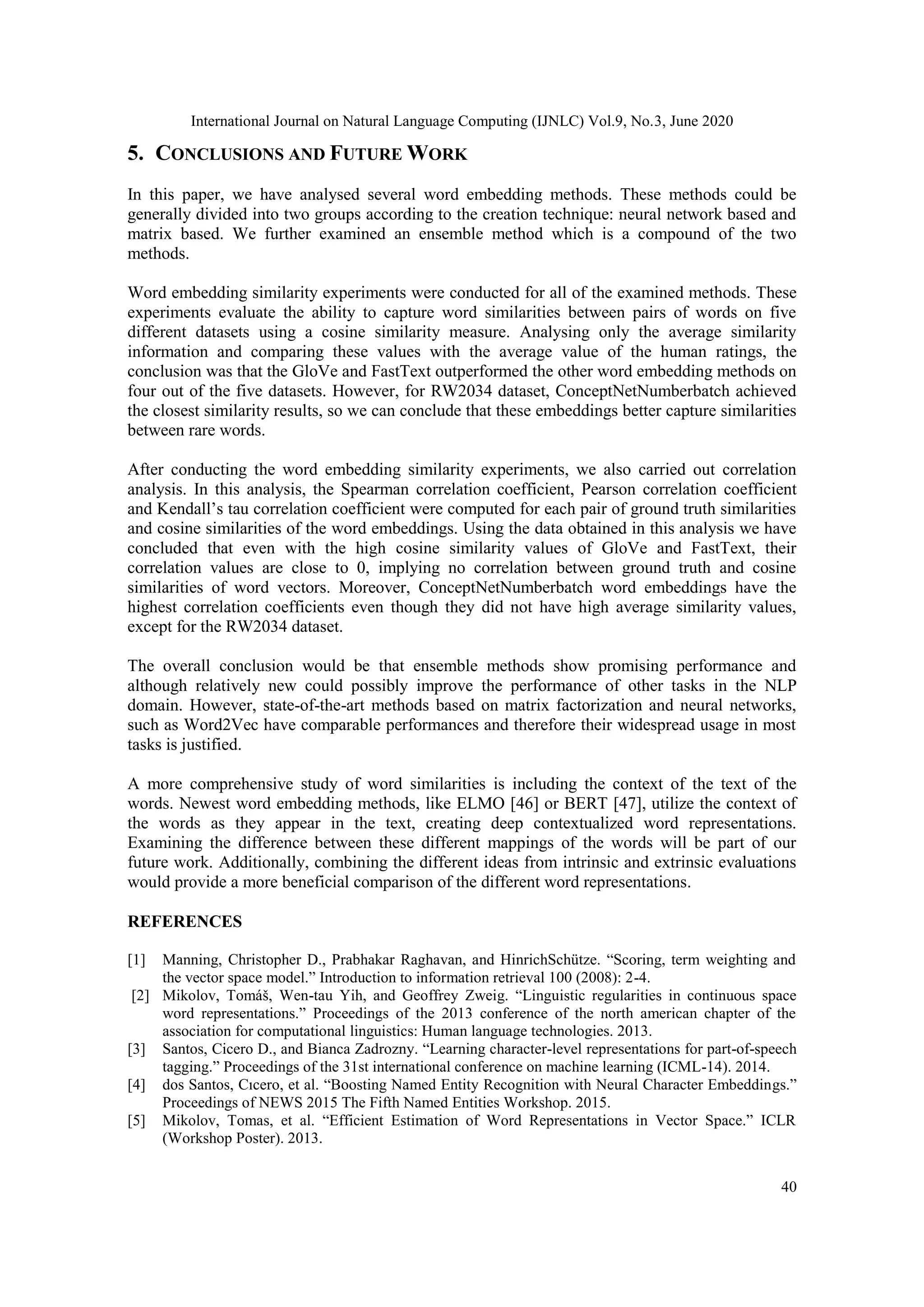 International Journal on Natural Language Computing (IJNLC) Vol.9, No.3, June 2020
40
5. CONCLUSIONS AND FUTURE WORK
In this paper, we have analysed several word embedding methods. These methods could be
generally divided into two groups according to the creation technique: neural network based and
matrix based. We further examined an ensemble method which is a compound of the two
methods.
Word embedding similarity experiments were conducted for all of the examined methods. These
experiments evaluate the ability to capture word similarities between pairs of words on five
different datasets using a cosine similarity measure. Analysing only the average similarity
information and comparing these values with the average value of the human ratings, the
conclusion was that the GloVe and FastText outperformed the other word embedding methods on
four out of the five datasets. However, for RW2034 dataset, ConceptNetNumberbatch achieved
the closest similarity results, so we can conclude that these embeddings better capture similarities
between rare words.
After conducting the word embedding similarity experiments, we also carried out correlation
analysis. In this analysis, the Spearman correlation coefficient, Pearson correlation coefficient
and Kendall’s tau correlation coefficient were computed for each pair of ground truth similarities
and cosine similarities of the word embeddings. Using the data obtained in this analysis we have
concluded that even with the high cosine similarity values of GloVe and FastText, their
correlation values are close to 0, implying no correlation between ground truth and cosine
similarities of word vectors. Moreover, ConceptNetNumberbatch word embeddings have the
highest correlation coefficients even though they did not have high average similarity values,
except for the RW2034 dataset.
The overall conclusion would be that ensemble methods show promising performance and
although relatively new could possibly improve the performance of other tasks in the NLP
domain. However, state-of-the-art methods based on matrix factorization and neural networks,
such as Word2Vec have comparable performances and therefore their widespread usage in most
tasks is justified.
A more comprehensive study of word similarities is including the context of the text of the
words. Newest word embedding methods, like ELMO [46] or BERT [47], utilize the context of
the words as they appear in the text, creating deep contextualized word representations.
Examining the difference between these different mappings of the words will be part of our
future work. Additionally, combining the different ideas from intrinsic and extrinsic evaluations
would provide a more beneficial comparison of the different word representations.
REFERENCES
[1] Manning, Christopher D., Prabhakar Raghavan, and HinrichSchütze. “Scoring, term weighting and
the vector space model.” Introduction to information retrieval 100 (2008): 2-4.
[2] Mikolov, Tomáš, Wen-tau Yih, and Geoffrey Zweig. “Linguistic regularities in continuous space
word representations.” Proceedings of the 2013 conference of the north american chapter of the
association for computational linguistics: Human language technologies. 2013.
[3] Santos, Cicero D., and Bianca Zadrozny. “Learning character-level representations for part-of-speech
tagging.” Proceedings of the 31st international conference on machine learning (ICML-14). 2014.
[4] dos Santos, Cıcero, et al. “Boosting Named Entity Recognition with Neural Character Embeddings.”
Proceedings of NEWS 2015 The Fifth Named Entities Workshop. 2015.
[5] Mikolov, Tomas, et al. “Efficient Estimation of Word Representations in Vector Space.” ICLR
(Workshop Poster). 2013.
 