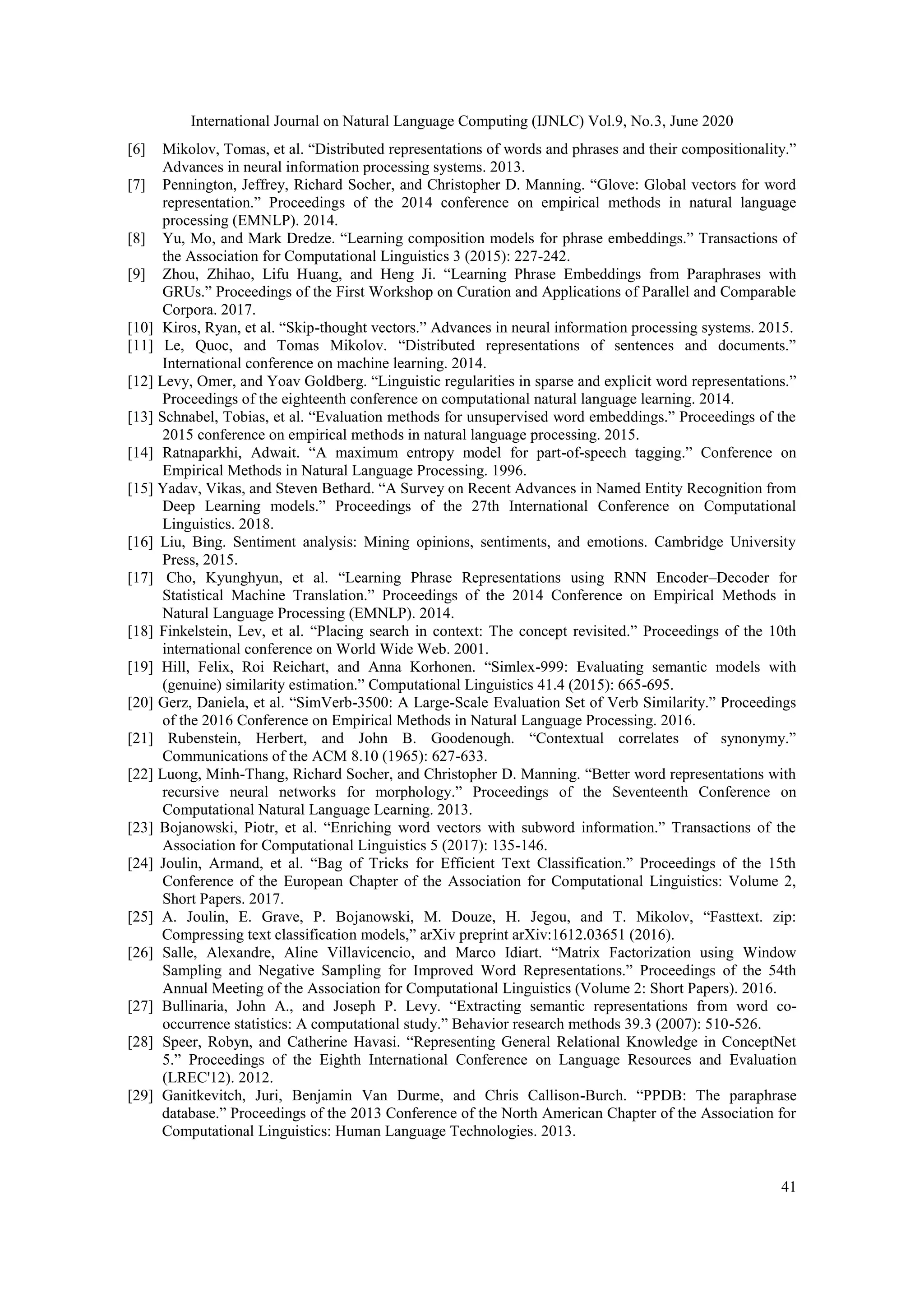 International Journal on Natural Language Computing (IJNLC) Vol.9, No.3, June 2020
41
[6] Mikolov, Tomas, et al. “Distributed representations of words and phrases and their compositionality.”
Advances in neural information processing systems. 2013.
[7] Pennington, Jeffrey, Richard Socher, and Christopher D. Manning. “Glove: Global vectors for word
representation.” Proceedings of the 2014 conference on empirical methods in natural language
processing (EMNLP). 2014.
[8] Yu, Mo, and Mark Dredze. “Learning composition models for phrase embeddings.” Transactions of
the Association for Computational Linguistics 3 (2015): 227-242.
[9] Zhou, Zhihao, Lifu Huang, and Heng Ji. “Learning Phrase Embeddings from Paraphrases with
GRUs.” Proceedings of the First Workshop on Curation and Applications of Parallel and Comparable
Corpora. 2017.
[10] Kiros, Ryan, et al. “Skip-thought vectors.” Advances in neural information processing systems. 2015.
[11] Le, Quoc, and Tomas Mikolov. “Distributed representations of sentences and documents.”
International conference on machine learning. 2014.
[12] Levy, Omer, and Yoav Goldberg. “Linguistic regularities in sparse and explicit word representations.”
Proceedings of the eighteenth conference on computational natural language learning. 2014.
[13] Schnabel, Tobias, et al. “Evaluation methods for unsupervised word embeddings.” Proceedings of the
2015 conference on empirical methods in natural language processing. 2015.
[14] Ratnaparkhi, Adwait. “A maximum entropy model for part-of-speech tagging.” Conference on
Empirical Methods in Natural Language Processing. 1996.
[15] Yadav, Vikas, and Steven Bethard. “A Survey on Recent Advances in Named Entity Recognition from
Deep Learning models.” Proceedings of the 27th International Conference on Computational
Linguistics. 2018.
[16] Liu, Bing. Sentiment analysis: Mining opinions, sentiments, and emotions. Cambridge University
Press, 2015.
[17] Cho, Kyunghyun, et al. “Learning Phrase Representations using RNN Encoder–Decoder for
Statistical Machine Translation.” Proceedings of the 2014 Conference on Empirical Methods in
Natural Language Processing (EMNLP). 2014.
[18] Finkelstein, Lev, et al. “Placing search in context: The concept revisited.” Proceedings of the 10th
international conference on World Wide Web. 2001.
[19] Hill, Felix, Roi Reichart, and Anna Korhonen. “Simlex-999: Evaluating semantic models with
(genuine) similarity estimation.” Computational Linguistics 41.4 (2015): 665-695.
[20] Gerz, Daniela, et al. “SimVerb-3500: A Large-Scale Evaluation Set of Verb Similarity.” Proceedings
of the 2016 Conference on Empirical Methods in Natural Language Processing. 2016.
[21] Rubenstein, Herbert, and John B. Goodenough. “Contextual correlates of synonymy.”
Communications of the ACM 8.10 (1965): 627-633.
[22] Luong, Minh-Thang, Richard Socher, and Christopher D. Manning. “Better word representations with
recursive neural networks for morphology.” Proceedings of the Seventeenth Conference on
Computational Natural Language Learning. 2013.
[23] Bojanowski, Piotr, et al. “Enriching word vectors with subword information.” Transactions of the
Association for Computational Linguistics 5 (2017): 135-146.
[24] Joulin, Armand, et al. “Bag of Tricks for Efficient Text Classification.” Proceedings of the 15th
Conference of the European Chapter of the Association for Computational Linguistics: Volume 2,
Short Papers. 2017.
[25] A. Joulin, E. Grave, P. Bojanowski, M. Douze, H. Jegou, and T. Mikolov, “Fasttext. zip:
Compressing text classification models,” arXiv preprint arXiv:1612.03651 (2016).
[26] Salle, Alexandre, Aline Villavicencio, and Marco Idiart. “Matrix Factorization using Window
Sampling and Negative Sampling for Improved Word Representations.” Proceedings of the 54th
Annual Meeting of the Association for Computational Linguistics (Volume 2: Short Papers). 2016.
[27] Bullinaria, John A., and Joseph P. Levy. “Extracting semantic representations from word co-
occurrence statistics: A computational study.” Behavior research methods 39.3 (2007): 510-526.
[28] Speer, Robyn, and Catherine Havasi. “Representing General Relational Knowledge in ConceptNet
5.” Proceedings of the Eighth International Conference on Language Resources and Evaluation
(LREC'12). 2012.
[29] Ganitkevitch, Juri, Benjamin Van Durme, and Chris Callison-Burch. “PPDB: The paraphrase
database.” Proceedings of the 2013 Conference of the North American Chapter of the Association for
Computational Linguistics: Human Language Technologies. 2013.
 