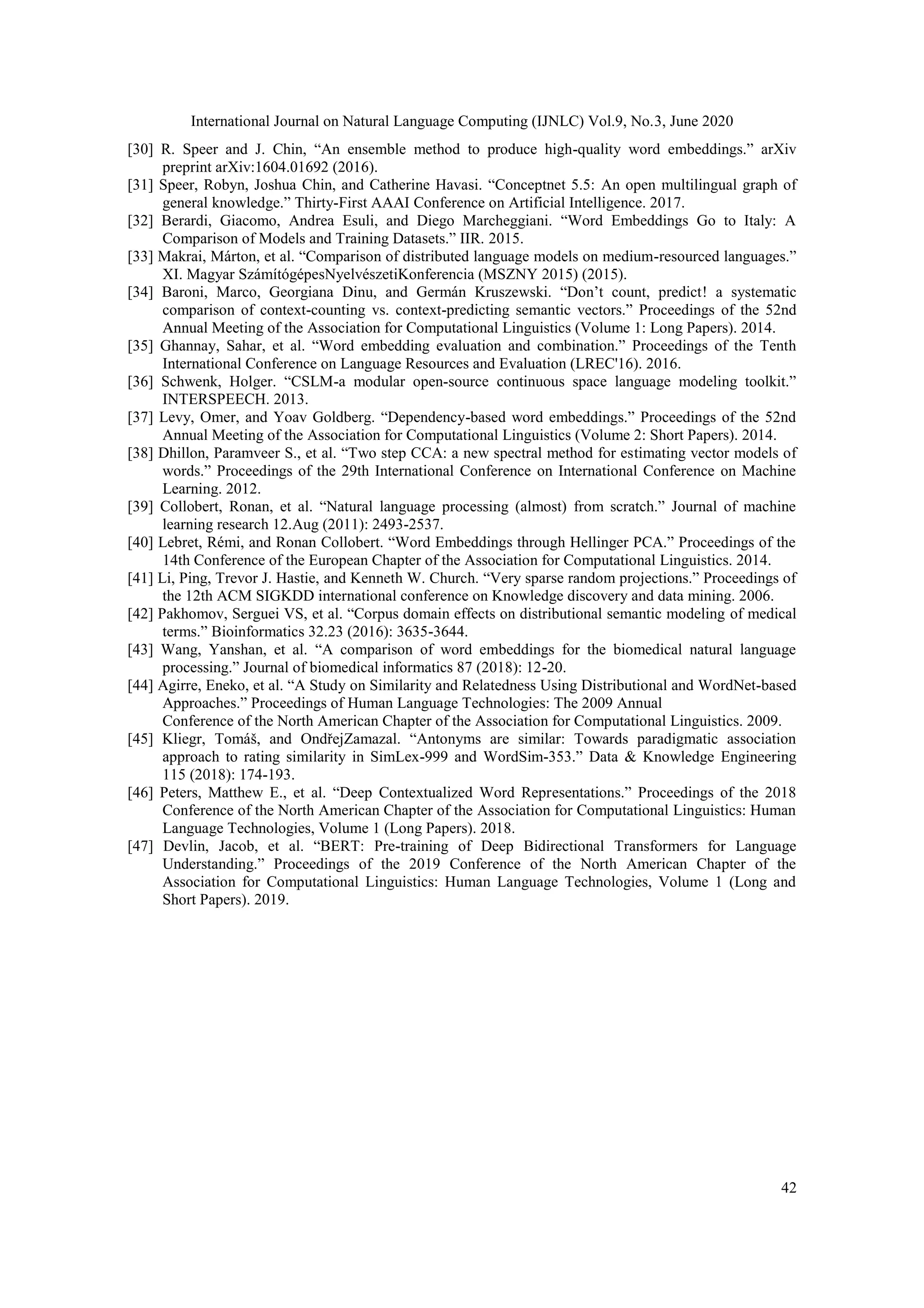 International Journal on Natural Language Computing (IJNLC) Vol.9, No.3, June 2020
42
[30] R. Speer and J. Chin, “An ensemble method to produce high-quality word embeddings.” arXiv
preprint arXiv:1604.01692 (2016).
[31] Speer, Robyn, Joshua Chin, and Catherine Havasi. “Conceptnet 5.5: An open multilingual graph of
general knowledge.” Thirty-First AAAI Conference on Artificial Intelligence. 2017.
[32] Berardi, Giacomo, Andrea Esuli, and Diego Marcheggiani. “Word Embeddings Go to Italy: A
Comparison of Models and Training Datasets.” IIR. 2015.
[33] Makrai, Márton, et al. “Comparison of distributed language models on medium-resourced languages.”
XI. Magyar SzámítógépesNyelvészetiKonferencia (MSZNY 2015) (2015).
[34] Baroni, Marco, Georgiana Dinu, and Germán Kruszewski. “Don’t count, predict! a systematic
comparison of context-counting vs. context-predicting semantic vectors.” Proceedings of the 52nd
Annual Meeting of the Association for Computational Linguistics (Volume 1: Long Papers). 2014.
[35] Ghannay, Sahar, et al. “Word embedding evaluation and combination.” Proceedings of the Tenth
International Conference on Language Resources and Evaluation (LREC'16). 2016.
[36] Schwenk, Holger. “CSLM-a modular open-source continuous space language modeling toolkit.”
INTERSPEECH. 2013.
[37] Levy, Omer, and Yoav Goldberg. “Dependency-based word embeddings.” Proceedings of the 52nd
Annual Meeting of the Association for Computational Linguistics (Volume 2: Short Papers). 2014.
[38] Dhillon, Paramveer S., et al. “Two step CCA: a new spectral method for estimating vector models of
words.” Proceedings of the 29th International Conference on International Conference on Machine
Learning. 2012.
[39] Collobert, Ronan, et al. “Natural language processing (almost) from scratch.” Journal of machine
learning research 12.Aug (2011): 2493-2537.
[40] Lebret, Rémi, and Ronan Collobert. “Word Embeddings through Hellinger PCA.” Proceedings of the
14th Conference of the European Chapter of the Association for Computational Linguistics. 2014.
[41] Li, Ping, Trevor J. Hastie, and Kenneth W. Church. “Very sparse random projections.” Proceedings of
the 12th ACM SIGKDD international conference on Knowledge discovery and data mining. 2006.
[42] Pakhomov, Serguei VS, et al. “Corpus domain effects on distributional semantic modeling of medical
terms.” Bioinformatics 32.23 (2016): 3635-3644.
[43] Wang, Yanshan, et al. “A comparison of word embeddings for the biomedical natural language
processing.” Journal of biomedical informatics 87 (2018): 12-20.
[44] Agirre, Eneko, et al. “A Study on Similarity and Relatedness Using Distributional and WordNet-based
Approaches.” Proceedings of Human Language Technologies: The 2009 Annual
Conference of the North American Chapter of the Association for Computational Linguistics. 2009.
[45] Kliegr, Tomáš, and OndřejZamazal. “Antonyms are similar: Towards paradigmatic association
approach to rating similarity in SimLex-999 and WordSim-353.” Data & Knowledge Engineering
115 (2018): 174-193.
[46] Peters, Matthew E., et al. “Deep Contextualized Word Representations.” Proceedings of the 2018
Conference of the North American Chapter of the Association for Computational Linguistics: Human
Language Technologies, Volume 1 (Long Papers). 2018.
[47] Devlin, Jacob, et al. “BERT: Pre-training of Deep Bidirectional Transformers for Language
Understanding.” Proceedings of the 2019 Conference of the North American Chapter of the
Association for Computational Linguistics: Human Language Technologies, Volume 1 (Long and
Short Papers). 2019.
 