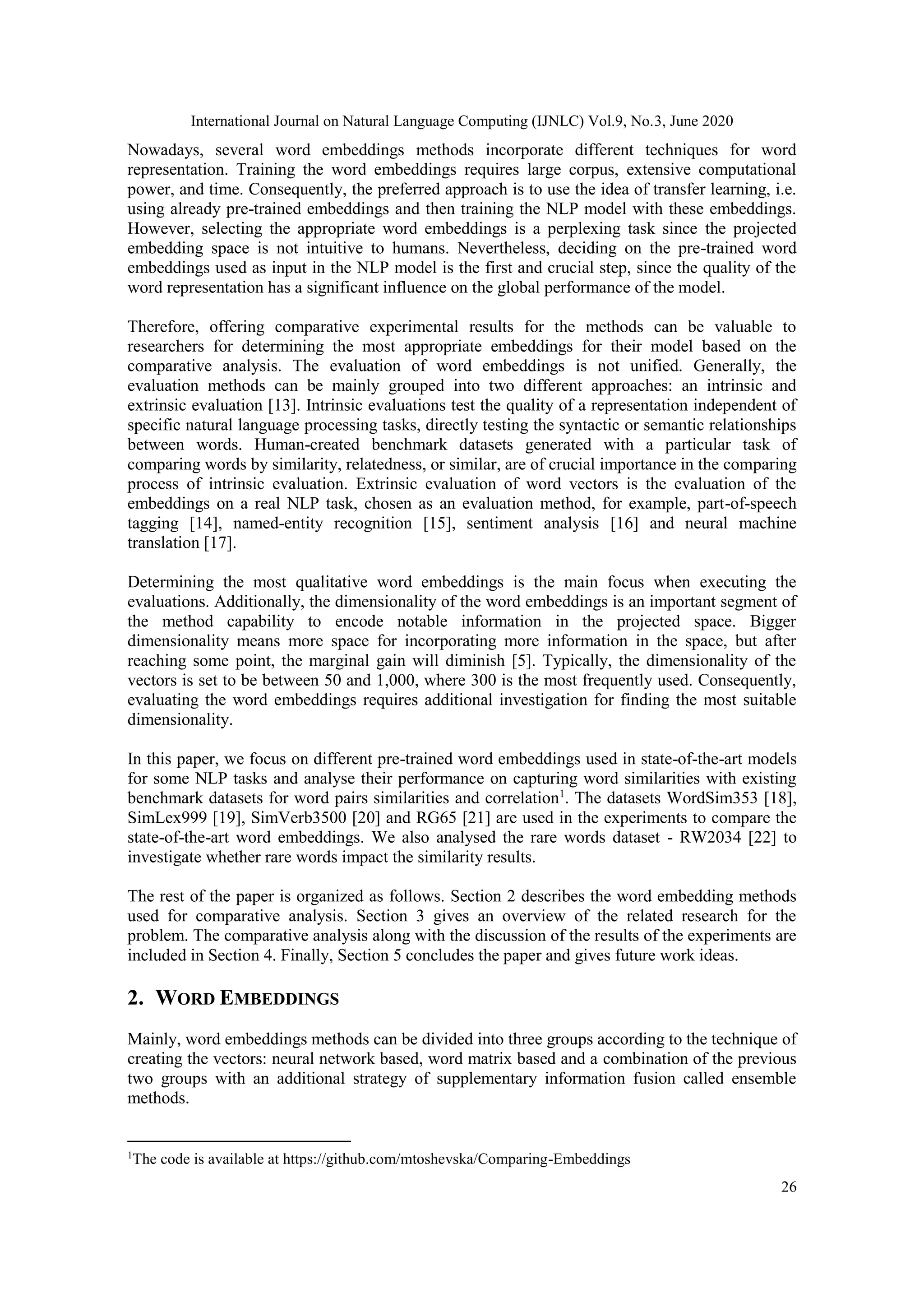 International Journal on Natural Language Computing (IJNLC) Vol.9, No.3, June 2020
26
Nowadays, several word embeddings methods incorporate different techniques for word
representation. Training the word embeddings requires large corpus, extensive computational
power, and time. Consequently, the preferred approach is to use the idea of transfer learning, i.e.
using already pre-trained embeddings and then training the NLP model with these embeddings.
However, selecting the appropriate word embeddings is a perplexing task since the projected
embedding space is not intuitive to humans. Nevertheless, deciding on the pre-trained word
embeddings used as input in the NLP model is the first and crucial step, since the quality of the
word representation has a significant influence on the global performance of the model.
Therefore, offering comparative experimental results for the methods can be valuable to
researchers for determining the most appropriate embeddings for their model based on the
comparative analysis. The evaluation of word embeddings is not unified. Generally, the
evaluation methods can be mainly grouped into two different approaches: an intrinsic and
extrinsic evaluation [13]. Intrinsic evaluations test the quality of a representation independent of
specific natural language processing tasks, directly testing the syntactic or semantic relationships
between words. Human-created benchmark datasets generated with a particular task of
comparing words by similarity, relatedness, or similar, are of crucial importance in the comparing
process of intrinsic evaluation. Extrinsic evaluation of word vectors is the evaluation of the
embeddings on a real NLP task, chosen as an evaluation method, for example, part-of-speech
tagging [14], named-entity recognition [15], sentiment analysis [16] and neural machine
translation [17].
Determining the most qualitative word embeddings is the main focus when executing the
evaluations. Additionally, the dimensionality of the word embeddings is an important segment of
the method capability to encode notable information in the projected space. Bigger
dimensionality means more space for incorporating more information in the space, but after
reaching some point, the marginal gain will diminish [5]. Typically, the dimensionality of the
vectors is set to be between 50 and 1,000, where 300 is the most frequently used. Consequently,
evaluating the word embeddings requires additional investigation for finding the most suitable
dimensionality.
In this paper, we focus on different pre-trained word embeddings used in state-of-the-art models
for some NLP tasks and analyse their performance on capturing word similarities with existing
benchmark datasets for word pairs similarities and correlation1
. The datasets WordSim353 [18],
SimLex999 [19], SimVerb3500 [20] and RG65 [21] are used in the experiments to compare the
state-of-the-art word embeddings. We also analysed the rare words dataset - RW2034 [22] to
investigate whether rare words impact the similarity results.
The rest of the paper is organized as follows. Section 2 describes the word embedding methods
used for comparative analysis. Section 3 gives an overview of the related research for the
problem. The comparative analysis along with the discussion of the results of the experiments are
included in Section 4. Finally, Section 5 concludes the paper and gives future work ideas.
2. WORD EMBEDDINGS
Mainly, word embeddings methods can be divided into three groups according to the technique of
creating the vectors: neural network based, word matrix based and a combination of the previous
two groups with an additional strategy of supplementary information fusion called ensemble
methods.
1
The code is available at https://github.com/mtoshevska/Comparing-Embeddings
 