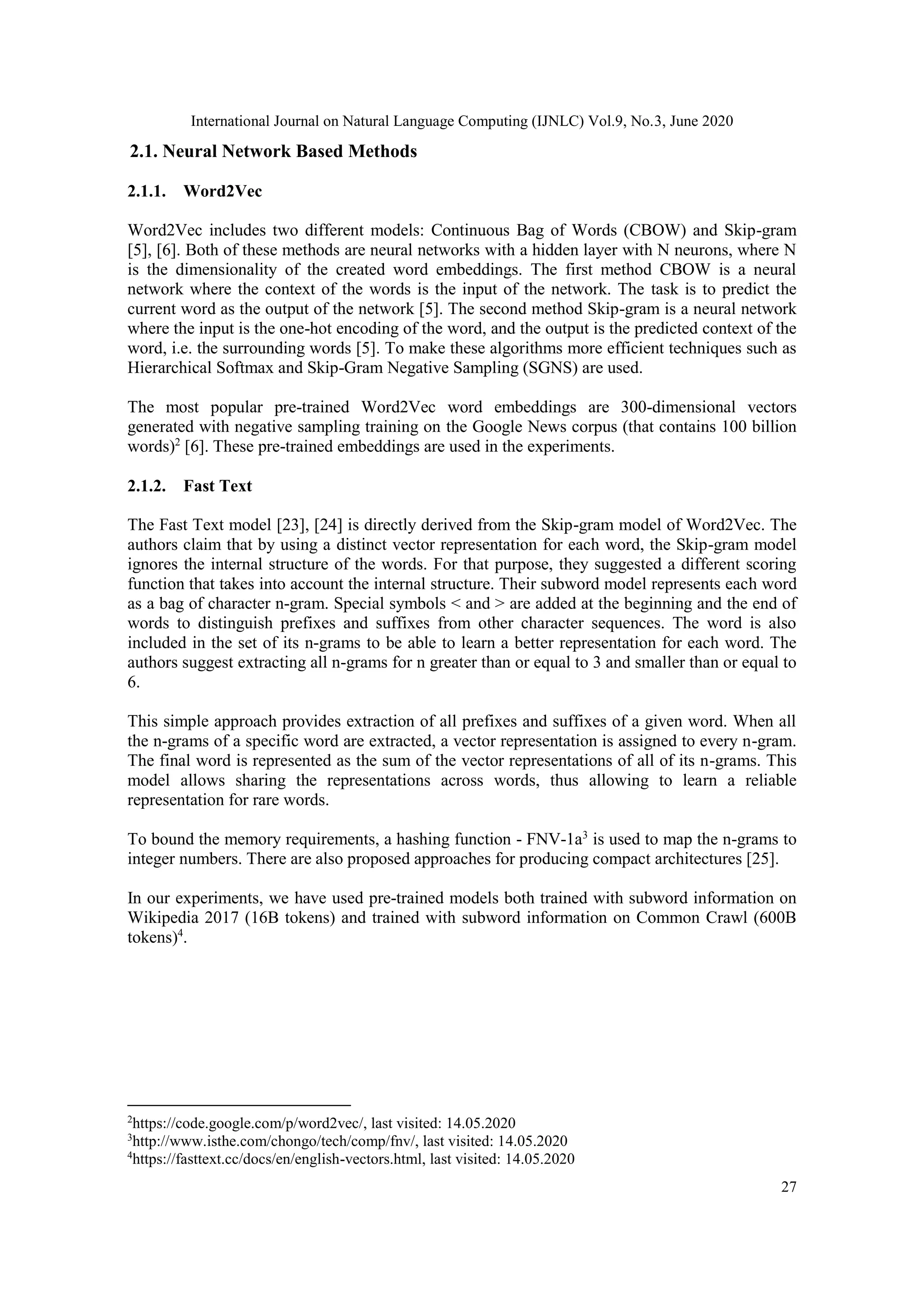 International Journal on Natural Language Computing (IJNLC) Vol.9, No.3, June 2020
27
2.1. Neural Network Based Methods
2.1.1. Word2Vec
Word2Vec includes two different models: Continuous Bag of Words (CBOW) and Skip-gram
[5], [6]. Both of these methods are neural networks with a hidden layer with N neurons, where N
is the dimensionality of the created word embeddings. The first method CBOW is a neural
network where the context of the words is the input of the network. The task is to predict the
current word as the output of the network [5]. The second method Skip-gram is a neural network
where the input is the one-hot encoding of the word, and the output is the predicted context of the
word, i.e. the surrounding words [5]. To make these algorithms more efficient techniques such as
Hierarchical Softmax and Skip-Gram Negative Sampling (SGNS) are used.
The most popular pre-trained Word2Vec word embeddings are 300-dimensional vectors
generated with negative sampling training on the Google News corpus (that contains 100 billion
words)2
[6]. These pre-trained embeddings are used in the experiments.
2.1.2. Fast Text
The Fast Text model [23], [24] is directly derived from the Skip-gram model of Word2Vec. The
authors claim that by using a distinct vector representation for each word, the Skip-gram model
ignores the internal structure of the words. For that purpose, they suggested a different scoring
function that takes into account the internal structure. Their subword model represents each word
as a bag of character n-gram. Special symbols < and > are added at the beginning and the end of
words to distinguish prefixes and suffixes from other character sequences. The word is also
included in the set of its n-grams to be able to learn a better representation for each word. The
authors suggest extracting all n-grams for n greater than or equal to 3 and smaller than or equal to
6.
This simple approach provides extraction of all prefixes and suffixes of a given word. When all
the n-grams of a specific word are extracted, a vector representation is assigned to every n-gram.
The final word is represented as the sum of the vector representations of all of its n-grams. This
model allows sharing the representations across words, thus allowing to learn a reliable
representation for rare words.
To bound the memory requirements, a hashing function - FNV-1a3
is used to map the n-grams to
integer numbers. There are also proposed approaches for producing compact architectures [25].
In our experiments, we have used pre-trained models both trained with subword information on
Wikipedia 2017 (16B tokens) and trained with subword information on Common Crawl (600B
tokens)4
.
2
https://code.google.com/p/word2vec/, last visited: 14.05.2020
3
http://www.isthe.com/chongo/tech/comp/fnv/, last visited: 14.05.2020
4
https://fasttext.cc/docs/en/english-vectors.html, last visited: 14.05.2020
 
