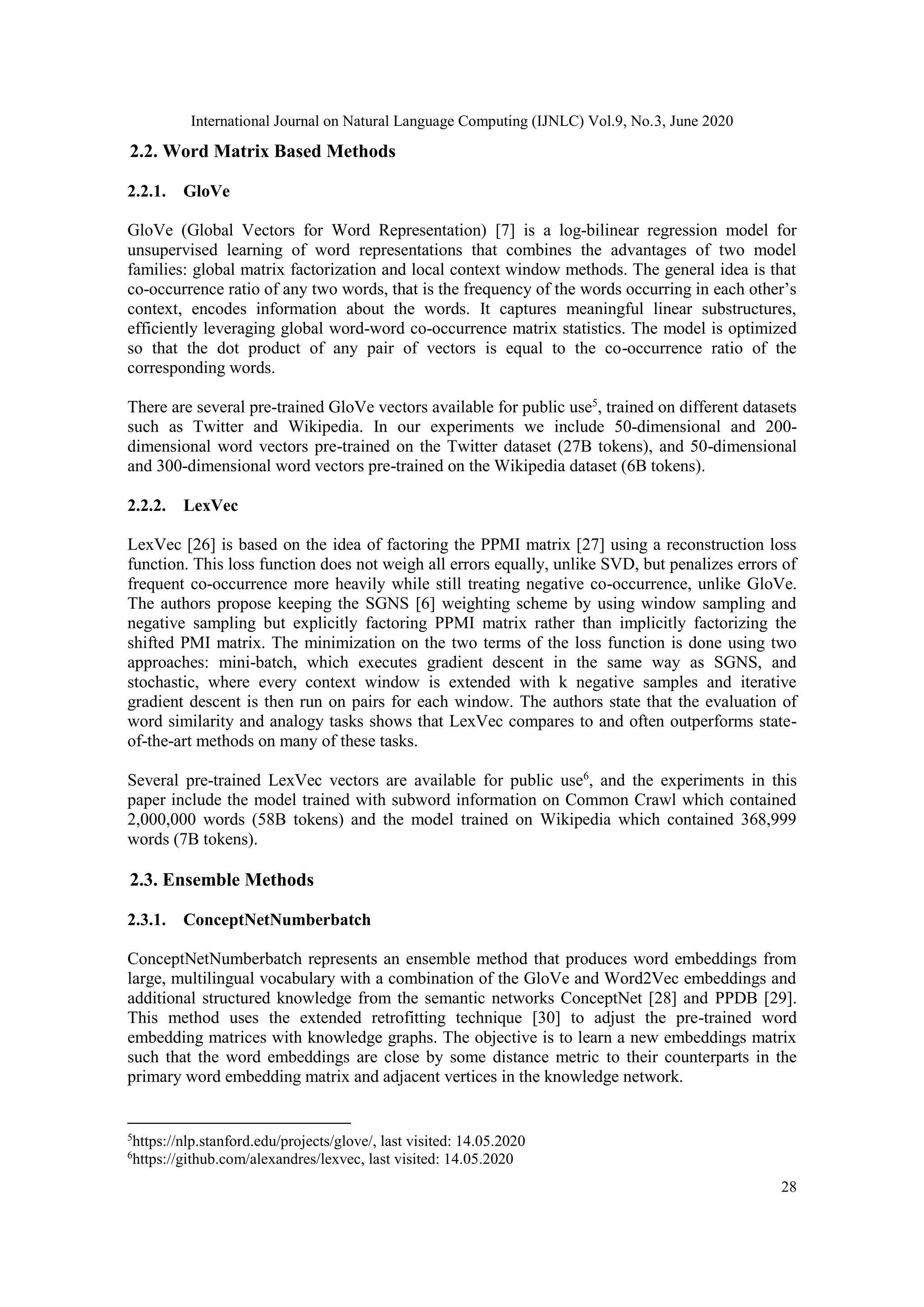 International Journal on Natural Language Computing (IJNLC) Vol.9, No.3, June 2020
28
2.2. Word Matrix Based Methods
2.2.1. GloVe
GloVe (Global Vectors for Word Representation) [7] is a log-bilinear regression model for
unsupervised learning of word representations that combines the advantages of two model
families: global matrix factorization and local context window methods. The general idea is that
co-occurrence ratio of any two words, that is the frequency of the words occurring in each other’s
context, encodes information about the words. It captures meaningful linear substructures,
efficiently leveraging global word-word co-occurrence matrix statistics. The model is optimized
so that the dot product of any pair of vectors is equal to the co-occurrence ratio of the
corresponding words.
There are several pre-trained GloVe vectors available for public use5
, trained on different datasets
such as Twitter and Wikipedia. In our experiments we include 50-dimensional and 200-
dimensional word vectors pre-trained on the Twitter dataset (27B tokens), and 50-dimensional
and 300-dimensional word vectors pre-trained on the Wikipedia dataset (6B tokens).
2.2.2. LexVec
LexVec [26] is based on the idea of factoring the PPMI matrix [27] using a reconstruction loss
function. This loss function does not weigh all errors equally, unlike SVD, but penalizes errors of
frequent co-occurrence more heavily while still treating negative co-occurrence, unlike GloVe.
The authors propose keeping the SGNS [6] weighting scheme by using window sampling and
negative sampling but explicitly factoring PPMI matrix rather than implicitly factorizing the
shifted PMI matrix. The minimization on the two terms of the loss function is done using two
approaches: mini-batch, which executes gradient descent in the same way as SGNS, and
stochastic, where every context window is extended with k negative samples and iterative
gradient descent is then run on pairs for each window. The authors state that the evaluation of
word similarity and analogy tasks shows that LexVec compares to and often outperforms state-
of-the-art methods on many of these tasks.
Several pre-trained LexVec vectors are available for public use6
, and the experiments in this
paper include the model trained with subword information on Common Crawl which contained
2,000,000 words (58B tokens) and the model trained on Wikipedia which contained 368,999
words (7B tokens).
2.3. Ensemble Methods
2.3.1. ConceptNetNumberbatch
ConceptNetNumberbatch represents an ensemble method that produces word embeddings from
large, multilingual vocabulary with a combination of the GloVe and Word2Vec embeddings and
additional structured knowledge from the semantic networks ConceptNet [28] and PPDB [29].
This method uses the extended retrofitting technique [30] to adjust the pre-trained word
embedding matrices with knowledge graphs. The objective is to learn a new embeddings matrix
such that the word embeddings are close by some distance metric to their counterparts in the
primary word embedding matrix and adjacent vertices in the knowledge network.
5
https://nlp.stanford.edu/projects/glove/, last visited: 14.05.2020
6
https://github.com/alexandres/lexvec, last visited: 14.05.2020
 