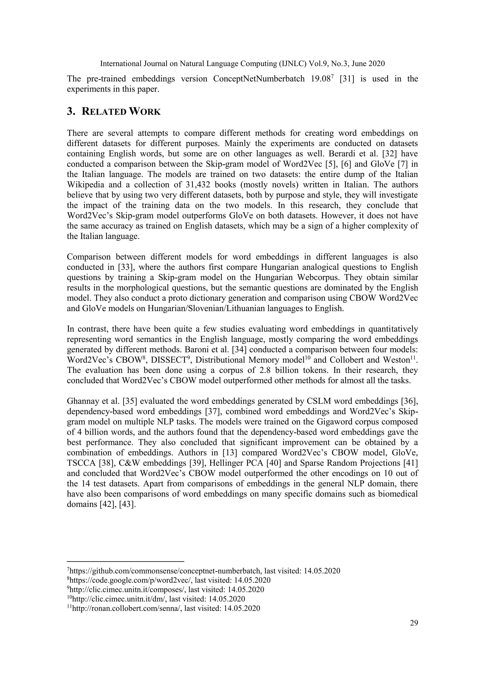 International Journal on Natural Language Computing (IJNLC) Vol.9, No.3, June 2020
29
The pre-trained embeddings version ConceptNetNumberbatch 19.087
[31] is used in the
experiments in this paper.
3. RELATED WORK
There are several attempts to compare different methods for creating word embeddings on
different datasets for different purposes. Mainly the experiments are conducted on datasets
containing English words, but some are on other languages as well. Berardi et al. [32] have
conducted a comparison between the Skip-gram model of Word2Vec [5], [6] and GloVe [7] in
the Italian language. The models are trained on two datasets: the entire dump of the Italian
Wikipedia and a collection of 31,432 books (mostly novels) written in Italian. The authors
believe that by using two very different datasets, both by purpose and style, they will investigate
the impact of the training data on the two models. In this research, they conclude that
Word2Vec’s Skip-gram model outperforms GloVe on both datasets. However, it does not have
the same accuracy as trained on English datasets, which may be a sign of a higher complexity of
the Italian language.
Comparison between different models for word embeddings in different languages is also
conducted in [33], where the authors first compare Hungarian analogical questions to English
questions by training a Skip-gram model on the Hungarian Webcorpus. They obtain similar
results in the morphological questions, but the semantic questions are dominated by the English
model. They also conduct a proto dictionary generation and comparison using CBOW Word2Vec
and GloVe models on Hungarian/Slovenian/Lithuanian languages to English.
In contrast, there have been quite a few studies evaluating word embeddings in quantitatively
representing word semantics in the English language, mostly comparing the word embeddings
generated by different methods. Baroni et al. [34] conducted a comparison between four models:
Word2Vec’s CBOW8
, DISSECT9
, Distributional Memory model10
and Collobert and Weston11
.
The evaluation has been done using a corpus of 2.8 billion tokens. In their research, they
concluded that Word2Vec’s CBOW model outperformed other methods for almost all the tasks.
Ghannay et al. [35] evaluated the word embeddings generated by CSLM word embeddings [36],
dependency-based word embeddings [37], combined word embeddings and Word2Vec’s Skip-
gram model on multiple NLP tasks. The models were trained on the Gigaword corpus composed
of 4 billion words, and the authors found that the dependency-based word embeddings gave the
best performance. They also concluded that significant improvement can be obtained by a
combination of embeddings. Authors in [13] compared Word2Vec’s CBOW model, GloVe,
TSCCA [38], C&W embeddings [39], Hellinger PCA [40] and Sparse Random Projections [41]
and concluded that Word2Vec’s CBOW model outperformed the other encodings on 10 out of
the 14 test datasets. Apart from comparisons of embeddings in the general NLP domain, there
have also been comparisons of word embeddings on many specific domains such as biomedical
domains [42], [43].
7
https://github.com/commonsense/conceptnet-numberbatch, last visited: 14.05.2020
8
https://code.google.com/p/word2vec/, last visited: 14.05.2020
9
http://clic.cimec.unitn.it/composes/, last visited: 14.05.2020
10
http://clic.cimec.unitn.it/dm/, last visited: 14.05.2020
11
http://ronan.collobert.com/senna/, last visited: 14.05.2020
 