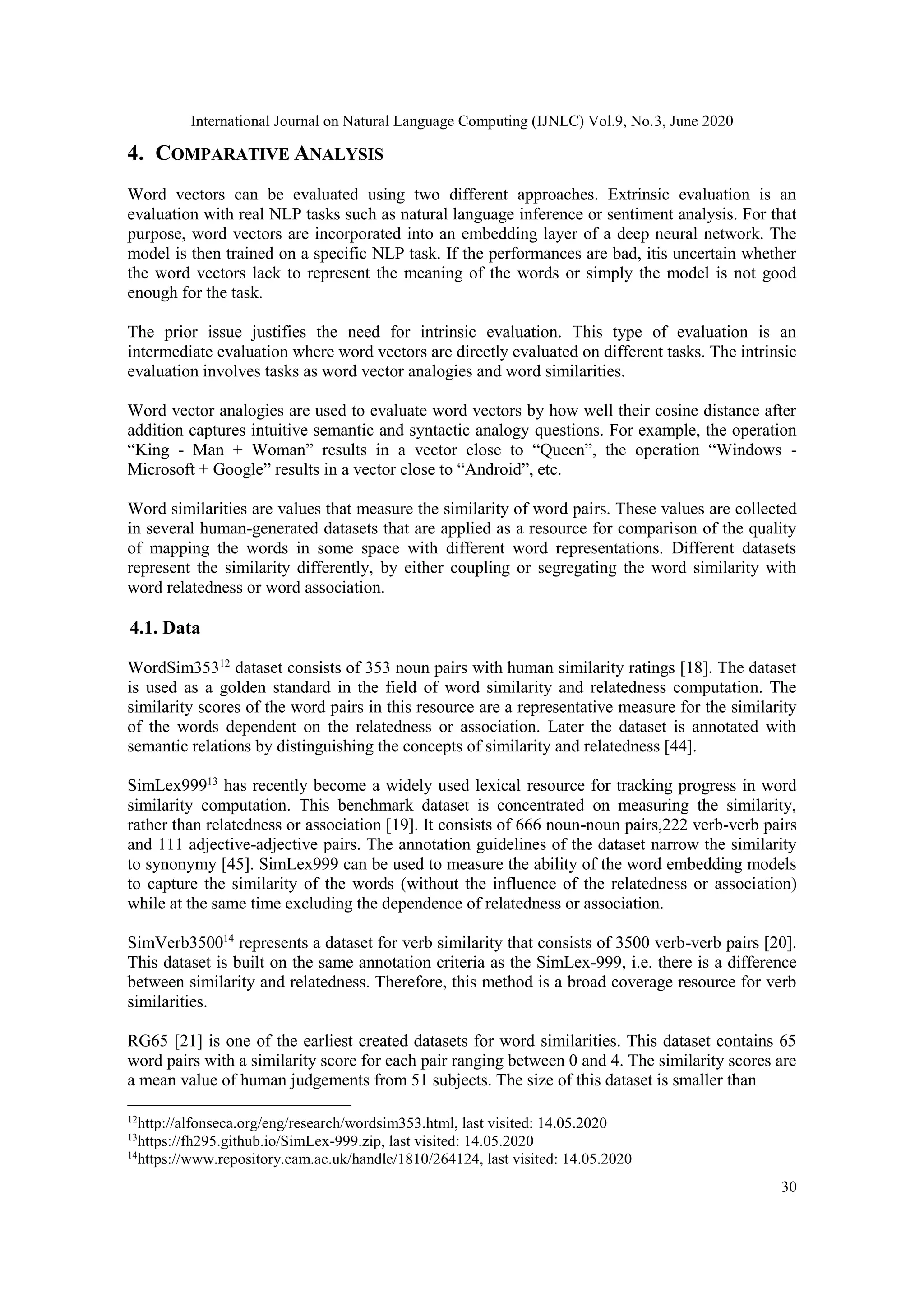 International Journal on Natural Language Computing (IJNLC) Vol.9, No.3, June 2020
30
4. COMPARATIVE ANALYSIS
Word vectors can be evaluated using two different approaches. Extrinsic evaluation is an
evaluation with real NLP tasks such as natural language inference or sentiment analysis. For that
purpose, word vectors are incorporated into an embedding layer of a deep neural network. The
model is then trained on a specific NLP task. If the performances are bad, itis uncertain whether
the word vectors lack to represent the meaning of the words or simply the model is not good
enough for the task.
The prior issue justifies the need for intrinsic evaluation. This type of evaluation is an
intermediate evaluation where word vectors are directly evaluated on different tasks. The intrinsic
evaluation involves tasks as word vector analogies and word similarities.
Word vector analogies are used to evaluate word vectors by how well their cosine distance after
addition captures intuitive semantic and syntactic analogy questions. For example, the operation
“King - Man + Woman” results in a vector close to “Queen”, the operation “Windows -
Microsoft + Google” results in a vector close to “Android”, etc.
Word similarities are values that measure the similarity of word pairs. These values are collected
in several human-generated datasets that are applied as a resource for comparison of the quality
of mapping the words in some space with different word representations. Different datasets
represent the similarity differently, by either coupling or segregating the word similarity with
word relatedness or word association.
4.1. Data
WordSim35312
dataset consists of 353 noun pairs with human similarity ratings [18]. The dataset
is used as a golden standard in the field of word similarity and relatedness computation. The
similarity scores of the word pairs in this resource are a representative measure for the similarity
of the words dependent on the relatedness or association. Later the dataset is annotated with
semantic relations by distinguishing the concepts of similarity and relatedness [44].
SimLex99913
has recently become a widely used lexical resource for tracking progress in word
similarity computation. This benchmark dataset is concentrated on measuring the similarity,
rather than relatedness or association [19]. It consists of 666 noun-noun pairs,222 verb-verb pairs
and 111 adjective-adjective pairs. The annotation guidelines of the dataset narrow the similarity
to synonymy [45]. SimLex999 can be used to measure the ability of the word embedding models
to capture the similarity of the words (without the influence of the relatedness or association)
while at the same time excluding the dependence of relatedness or association.
SimVerb350014
represents a dataset for verb similarity that consists of 3500 verb-verb pairs [20].
This dataset is built on the same annotation criteria as the SimLex-999, i.e. there is a difference
between similarity and relatedness. Therefore, this method is a broad coverage resource for verb
similarities.
RG65 [21] is one of the earliest created datasets for word similarities. This dataset contains 65
word pairs with a similarity score for each pair ranging between 0 and 4. The similarity scores are
a mean value of human judgements from 51 subjects. The size of this dataset is smaller than
12
http://alfonseca.org/eng/research/wordsim353.html, last visited: 14.05.2020
13
https://fh295.github.io/SimLex-999.zip, last visited: 14.05.2020
14
https://www.repository.cam.ac.uk/handle/1810/264124, last visited: 14.05.2020
 