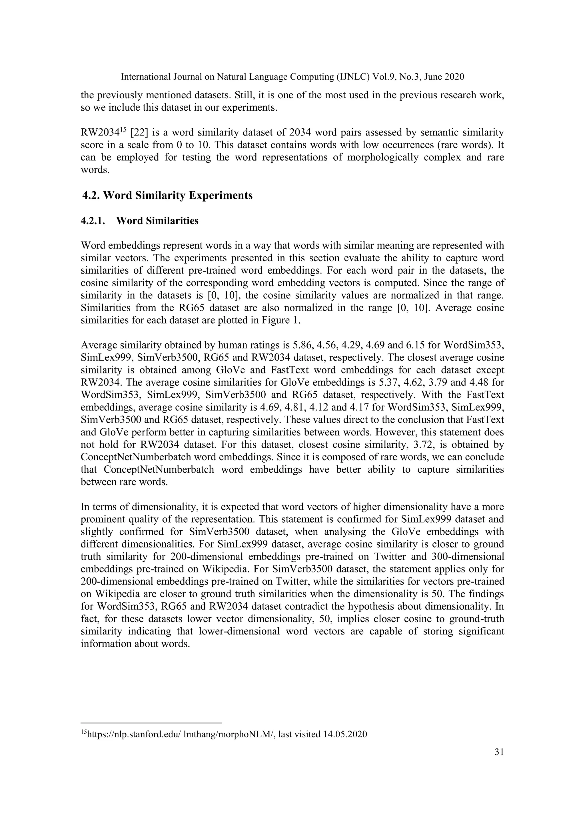 International Journal on Natural Language Computing (IJNLC) Vol.9, No.3, June 2020
31
the previously mentioned datasets. Still, it is one of the most used in the previous research work,
so we include this dataset in our experiments.
RW203415
[22] is a word similarity dataset of 2034 word pairs assessed by semantic similarity
score in a scale from 0 to 10. This dataset contains words with low occurrences (rare words). It
can be employed for testing the word representations of morphologically complex and rare
words.
4.2. Word Similarity Experiments
4.2.1. Word Similarities
Word embeddings represent words in a way that words with similar meaning are represented with
similar vectors. The experiments presented in this section evaluate the ability to capture word
similarities of different pre-trained word embeddings. For each word pair in the datasets, the
cosine similarity of the corresponding word embedding vectors is computed. Since the range of
similarity in the datasets is [0, 10], the cosine similarity values are normalized in that range.
Similarities from the RG65 dataset are also normalized in the range [0, 10]. Average cosine
similarities for each dataset are plotted in Figure 1.
Average similarity obtained by human ratings is 5.86, 4.56, 4.29, 4.69 and 6.15 for WordSim353,
SimLex999, SimVerb3500, RG65 and RW2034 dataset, respectively. The closest average cosine
similarity is obtained among GloVe and FastText word embeddings for each dataset except
RW2034. The average cosine similarities for GloVe embeddings is 5.37, 4.62, 3.79 and 4.48 for
WordSim353, SimLex999, SimVerb3500 and RG65 dataset, respectively. With the FastText
embeddings, average cosine similarity is 4.69, 4.81, 4.12 and 4.17 for WordSim353, SimLex999,
SimVerb3500 and RG65 dataset, respectively. These values direct to the conclusion that FastText
and GloVe perform better in capturing similarities between words. However, this statement does
not hold for RW2034 dataset. For this dataset, closest cosine similarity, 3.72, is obtained by
ConceptNetNumberbatch word embeddings. Since it is composed of rare words, we can conclude
that ConceptNetNumberbatch word embeddings have better ability to capture similarities
between rare words.
In terms of dimensionality, it is expected that word vectors of higher dimensionality have a more
prominent quality of the representation. This statement is confirmed for SimLex999 dataset and
slightly confirmed for SimVerb3500 dataset, when analysing the GloVe embeddings with
different dimensionalities. For SimLex999 dataset, average cosine similarity is closer to ground
truth similarity for 200-dimensional embeddings pre-trained on Twitter and 300-dimensional
embeddings pre-trained on Wikipedia. For SimVerb3500 dataset, the statement applies only for
200-dimensional embeddings pre-trained on Twitter, while the similarities for vectors pre-trained
on Wikipedia are closer to ground truth similarities when the dimensionality is 50. The findings
for WordSim353, RG65 and RW2034 dataset contradict the hypothesis about dimensionality. In
fact, for these datasets lower vector dimensionality, 50, implies closer cosine to ground-truth
similarity indicating that lower-dimensional word vectors are capable of storing significant
information about words.
15
https://nlp.stanford.edu/ lmthang/morphoNLM/, last visited 14.05.2020
 