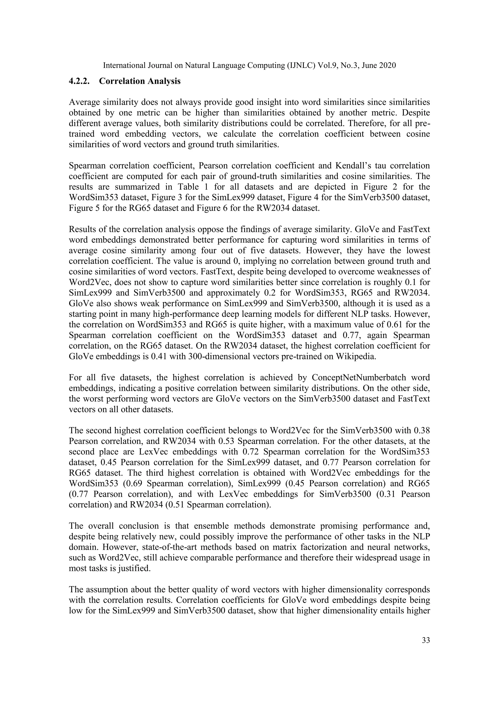International Journal on Natural Language Computing (IJNLC) Vol.9, No.3, June 2020
33
4.2.2. Correlation Analysis
Average similarity does not always provide good insight into word similarities since similarities
obtained by one metric can be higher than similarities obtained by another metric. Despite
different average values, both similarity distributions could be correlated. Therefore, for all pre-
trained word embedding vectors, we calculate the correlation coefficient between cosine
similarities of word vectors and ground truth similarities.
Spearman correlation coefficient, Pearson correlation coefficient and Kendall’s tau correlation
coefficient are computed for each pair of ground-truth similarities and cosine similarities. The
results are summarized in Table 1 for all datasets and are depicted in Figure 2 for the
WordSim353 dataset, Figure 3 for the SimLex999 dataset, Figure 4 for the SimVerb3500 dataset,
Figure 5 for the RG65 dataset and Figure 6 for the RW2034 dataset.
Results of the correlation analysis oppose the findings of average similarity. GloVe and FastText
word embeddings demonstrated better performance for capturing word similarities in terms of
average cosine similarity among four out of five datasets. However, they have the lowest
correlation coefficient. The value is around 0, implying no correlation between ground truth and
cosine similarities of word vectors. FastText, despite being developed to overcome weaknesses of
Word2Vec, does not show to capture word similarities better since correlation is roughly 0.1 for
SimLex999 and SimVerb3500 and approximately 0.2 for WordSim353, RG65 and RW2034.
GloVe also shows weak performance on SimLex999 and SimVerb3500, although it is used as a
starting point in many high-performance deep learning models for different NLP tasks. However,
the correlation on WordSim353 and RG65 is quite higher, with a maximum value of 0.61 for the
Spearman correlation coefficient on the WordSim353 dataset and 0.77, again Spearman
correlation, on the RG65 dataset. On the RW2034 dataset, the highest correlation coefficient for
GloVe embeddings is 0.41 with 300-dimensional vectors pre-trained on Wikipedia.
For all five datasets, the highest correlation is achieved by ConceptNetNumberbatch word
embeddings, indicating a positive correlation between similarity distributions. On the other side,
the worst performing word vectors are GloVe vectors on the SimVerb3500 dataset and FastText
vectors on all other datasets.
The second highest correlation coefficient belongs to Word2Vec for the SimVerb3500 with 0.38
Pearson correlation, and RW2034 with 0.53 Spearman correlation. For the other datasets, at the
second place are LexVec embeddings with 0.72 Spearman correlation for the WordSim353
dataset, 0.45 Pearson correlation for the SimLex999 dataset, and 0.77 Pearson correlation for
RG65 dataset. The third highest correlation is obtained with Word2Vec embeddings for the
WordSim353 (0.69 Spearman correlation), SimLex999 (0.45 Pearson correlation) and RG65
(0.77 Pearson correlation), and with LexVec embeddings for SimVerb3500 (0.31 Pearson
correlation) and RW2034 (0.51 Spearman correlation).
The overall conclusion is that ensemble methods demonstrate promising performance and,
despite being relatively new, could possibly improve the performance of other tasks in the NLP
domain. However, state-of-the-art methods based on matrix factorization and neural networks,
such as Word2Vec, still achieve comparable performance and therefore their widespread usage in
most tasks is justified.
The assumption about the better quality of word vectors with higher dimensionality corresponds
with the correlation results. Correlation coefficients for GloVe word embeddings despite being
low for the SimLex999 and SimVerb3500 dataset, show that higher dimensionality entails higher
 