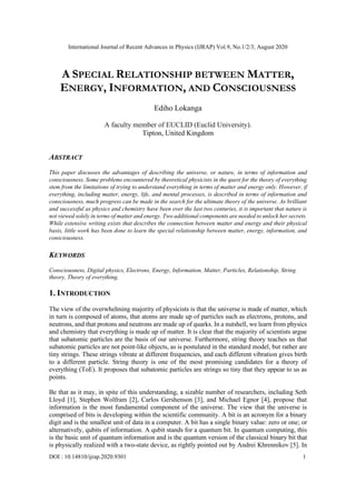 International Journal of Recent Advances in Physics (IJRAP) Vol.9, No.1/2/3, August 2020
DOI : 10.14810/ijrap.2020.9301 1
A SPECIAL RELATIONSHIP BETWEEN MATTER,
ENERGY, INFORMATION, AND CONSCIOUSNESS
Ediho Lokanga
A faculty member of EUCLID (Euclid University).
Tipton, United Kingdom
ABSTRACT
This paper discusses the advantages of describing the universe, or nature, in terms of information and
consciousness. Some problems encountered by theoretical physicists in the quest for the theory of everything
stem from the limitations of trying to understand everything in terms of matter and energy only. However, if
everything, including matter, energy, life, and mental processes, is described in terms of information and
consciousness, much progress can be made in the search for the ultimate theory of the universe. As brilliant
and successful as physics and chemistry have been over the last two centuries, it is important that nature is
not viewed solely in terms of matter and energy. Two additional components are needed to unlock her secrets.
While extensive writing exists that describes the connection between matter and energy and their physical
basis, little work has been done to learn the special relationship between matter, energy, information, and
consciousness.
KEYWORDS
Consciousness, Digital physics, Electrons, Energy, Information, Matter, Particles, Relationship, String
theory, Theory of everything.
1. INTRODUCTION
The view of the overwhelming majority of physicists is that the universe is made of matter, which
in turn is composed of atoms, that atoms are made up of particles such as electrons, protons, and
neutrons, and that protons and neutrons are made up of quarks. In a nutshell, we learn from physics
and chemistry that everything is made up of matter. It is clear that the majority of scientists argue
that subatomic particles are the basis of our universe. Furthermore, string theory teaches us that
subatomic particles are not point-like objects, as is postulated in the standard model, but rather are
tiny strings. These strings vibrate at different frequencies, and each different vibration gives birth
to a different particle. String theory is one of the most promising candidates for a theory of
everything (ToE). It proposes that subatomic particles are strings so tiny that they appear to us as
points.
Be that as it may, in spite of this understanding, a sizable number of researchers, including Seth
Lloyd [1], Stephen Wolfram [2], Carlos Gershenson [3], and Michael Egnor [4], propose that
information is the most fundamental component of the universe. The view that the universe is
comprised of bits is developing within the scientific community. A bit is an acronym for a binary
digit and is the smallest unit of data in a computer. A bit has a single binary value: zero or one; or
alternatively, qubits of information. A qubit stands for a quantum bit. In quantum computing, this
is the basic unit of quantum information and is the quantum version of the classical binary bit that
is physically realized with a two-state device, as rightly pointed out by Andrei Khrennikov [5]. In
 