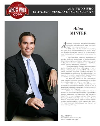 2014 WHO’S WHO
IN ATLANTA RESIDENTIAL REAL ESTATE
•2014•
Allan
MINTER
Acommitted top producer, Allan Minter’s knowledge,
enthusiasm and determination make him one of
Atlanta’s most preferred consultants.
	 In 2008, as the walls of real estate were crumbling
and agents facing dire odds were fleeing the industry, Minter,
now a 14-year veteran, saw the crisis as an opportunity to
revisit the foundation of his business, and further reinvent his
career.
	 “I had to step back, make some adjustments and
get back to my roots,” Minter recalls. “It was very humbling,
but also a blessing, because I learned to become well-versed
in all aspects of residential real estate all over metro Atlanta,
instead of putting all my eggs in one basket.”
	 This unique coupling of tenacity and an unshakably
positive attitude has served Minter well throughout his tenure,
helping him to negotiate upwards of $100 million in sales
volume to date and to regularly out-sell and even dwarf the
national average. In recognition of earning Million Dollar Club
status for 10 consecutive years, the Atlanta Board of Realtors
awarded him the prestigious Phoenix Award in 2012.
	 For Minter, the difference is also in his ability to
foster a genuine connection to others, allowing him to serve
as a trusted consultant, no matter the time of day.
	 “Real estate is not a Monday through Friday, nine-
to-five job, and it should never be treated as such,” he says. “I
am available whenever I’m needed, and know my listings and
markets like the back of my hand.”
	 Minter is on track for a record-breaking year, on a
business and personal level. He is on track to surpass his $13
million in sales volume from the previous year, and he and
his wife Ana are now proud parents to baby Stella, who was
born in April. The devoted family man and exercise enthusiast
loves the improvisation required in the industry and believes
in quality over quantity when it comes to working with clients.
“It’s simple: If you take the best care of your clients, it will
come back to you,” he says.
ALLAN MINTER
SE N IOR MAR KETI NG CONSU LTANT
HAR RY NOR MAN, R EALTOR S
 
