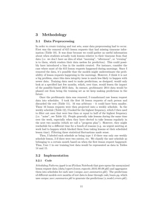 3 Methodology
3.1 Data Preprocessing
In order to create training and test sets, some data preprocessing had to occur.
First was the removal of 615 lesson requests that had missing timezone infor-
mation (Table 10). It was done because we could gather no useful information
about when students actually took lessons relative to their timezone from that
data (i.e. we don’t have an idea of what “morning”, “afternoon”, or “evening”
is to them, which renders their data useless for prediction). This could possi-
bly have introduced a bias in the models created. For instance, consider the
case where most of the 615 lesson requests happened during mornings. Since I
removed the data, it’s possible that the models might underestimate the prob-
ability of lesson requests happening in the mornings. However, I think it is not
a big problem, since this data integrity issue is much less likely to happen with
newer data. Training data used to make predictions, as designed, would only
look at a speciﬁed last few months, which, over time, would lessen the impact
of the possibly-biased 2014 data. In essence, problematic 2014 data would be
phased out from being the training set as we keep making predictions in the
future.
Once the problematic data was removed, I transformed raw lesson request
data into schedules. I took the ﬁrst 16 lesson requests of each person and
discarded the rest (Table 11). 16 was arbitrary – it could have been smaller.
These 16 lesson requests were then projected onto a weekly schedule. In the
weekly schedule (Table 12), I looked for the highest frequency, which I then used
to ﬁlter out ones that were less than or equal to half of the highest frequency
(i.e. ”noise”, see Table 13). People generally take lessons during the same time
over the week, especially when they have elected to take lessons regularly in
the next two months (which we call a ”progress plan”). However, they might
reschedule for a diﬀerent time for a bunch of reasons (e.g. an urgent meeting at
work had to happen which blocked them from taking lessons at their scheduled
lesson time). Filtering these statistical ﬂuctuations made sense.
Then, I labeled each schedule as being type 1 if there was only one weekly
schedule lesson, 2 if there were two entries, etc. We classify the user schedule as
belonging to a certain month based on when the ﬁrst lesson request happened.
Thus, User 1 in our training/test data would be represented as data in Tables
14 and 15.
3.2 Implementation
3.2.1 Code
Scheduling Patterns.ipynb is an iPython Notebook that goes opens the anonymized
lesson request data (data/export lesson requests 2016 09 08.pkl) and aggregates
them into schedules for each user (unique user summaries.pkl). The predictions
of diﬀerent models over months of test data is done through code/main.py, which
uses unique user summaries.pkl to generate the predictions (x model errors.pkl).
11
 