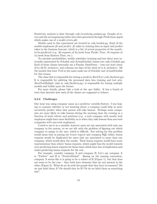 Sensitivity analysis is done through code/sensitivity analysis.py. Graphs of er-
rors and the accompanying tables were then generated through Predictions.ipynb,
which makes use of x model errors.pkl.
Models used in this experiment are located in code/models.py. Each of the
models implement ﬁt and predict. ﬁt takes in training data as input and predict
takes in the business forecast, which is a list of actual properties of the month-
to-be-predicted (e.g. 20 requests of 2x/week from Paciﬁc Time, 10 requests of
1x/week from Eastern Time, etc.).
To calculate probabilities, weekly schedules (training and test data) were in-
ternally represented by Schedule and ActualSchedule classes (see code/schedule.py).
Each of those classes internally use a Pandas DataFrame – rows are start times
(0 to 23.75, inclusive), and columns are days of the week (0 to 6, inclusive). All
the models that have Prob in the name make use of Schedule and ActualSchedule
for this reason.
The class that is responsible for testing a model is BackTest (code/backtest.py).
It is responsible for splitting the processed data into training and test sets.
BackTestMultiple (also in code/backtest.py), is responsible for testing multiple
models and builds upon the former.
For more details, please take a look at the spec folder. It has a bunch of
tests that describe how each of the classes are supposed to behave.
3.2.2 Challenges
One issue was using company name as a predictor variable/feature. I was hop-
ing to examine whether or not knowing about a company could help us more
accurately predict when that person will take lessons. Perhaps some compa-
nies are more likely to take lessons during the morning than the evening as a
function of work culture and positions (e.g. a tech company with mostly tech
employees might have more ﬂexibility as to when they take lessons than non-tech
companies with non-tech employees).
I tried to use it as a variable, however users are not associated with only one
company in the system, so we are left with the problem of ﬁguring out which
company to assign to the user, which is diﬃcult. Not solving for this problem
would mean that in joining the lesson request and company SQL tables, lesson
requests would be duplicated for users that are associated to more than one
company, which would skew the results. Their lesson requests would have more
representation than others’ lesson requests, which might bias the model towards
over-predicting lesson requests for those times which have lots of duplication and
under-predicting lesson requests for the rest.
For example, consider company A and company B. Let’s say company A
is “Twitter” and B is “TwitterGlobal”. Basing on the naming convention,
company A seems like it is going to be a subset of B (Figure 1), but that does
not seem to be the case – they both have elements that are not present in the
other (Figure 2). What do we do with the people that they have in common? Do
we just label them A? Or should they be B? Or do we label them as something
else?
13
 