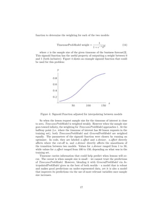 function to determine the weighting for each of the two models:
TimezoneProbModel weight =
1
1 + e− x−80
25
(14)
where x is the sample size of the given timezone of the business forecast[3].
This sigmoid function has the useful property of outputting a weight between 0
and 1 (both inclusive). Figure 4 shows an example sigmoid function that could
be used for this problem:
Figure 4: Sigmoid Function adjusted for interpolating between models
So when the lesson request sample size for the timezone of interest is close
to zero, TimezoneProbModel is weighted weakly. However when the sample size
goes toward inﬁnity, the weighting for TimezoneProbModel approaches 1. At the
halfway point (i.e. where the timezone of interest has 80 lesson requests in the
training set), both TimezoneProbModel and GeneralProbModel are weighted
equally. The parameters of the sigmoid function were chosen by running an
optimizer. In code, they are labeled x oﬀset and x divisor. x oﬀset directly
aﬀects where the cut-oﬀ is, and x divisor directly aﬀects the smoothness of
the transition between two models. Values for x divisor ranged from 1 to 50,
while values for x oﬀset ranged from 100 to 150, depending on what was in the
training set.
Timezone carries information that could help predict when lessons will oc-
cur. The caveat is when sample size is small – we cannot trust the predictions
of TimezoneProbModel. However, blending it with GeneralProbModel via In-
terpolatedProbModel gives us the best of both worlds – a model that is robust
and makes good predictions on under-represented data, yet it is also a model
that improves its predictions via the use of more relevant variables once sample
size increases.
17
 
