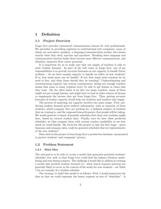 1 Deﬁnition
1.1 Project Overview
Lingo Live provides customized communication lessons for tech professionals.
We specialize in providing engineers in multinational tech companies, many of
whom are non-native speakers, a language/communication teacher who knows
exactly what they need, anytime and anywhere. Breaking down language and
communication barriers helps them become more eﬀective communicators, and
therefore, improves their career potential.
It is important for us to make sure that our supply of teachers is able to
meet student demand. As part of the tech team at Lingo Live, one of my
responsibilities is to provide accurate forecasts on our capacity to handle future
students – do we have enough capacity to handle an inﬂux of new students?
If so, how much more can we handle? If not, how many more teachers do we
need to hire, and what times should they be teaching? Underestimating and
overestimating capacity has serious consequences; hiring not enough teachers
means that some or many students won’t be able to get lessons at times that
they want. On the other hand, if we hire too many teachers, many of them
might not get enough lessons, and might have to look at other sources of income
to supplement the income they get from Lingo Live. Thus, getting accurate
forecasts of teacher capacity would help our students and teachers stay happy.
The process of analyzing our capacity involves two main stages. First, pre-
dicting student demand given indirect information, such as timezone of these
students, which company they are working for, a ballpark number of students
that are coming in, and the supposed lesson frequency that people will be taking.
We would generate a bunch of possible schedules that these new students might
have, based on current student data. Finally, once we have these predicted
schedules, we then compare them with current teacher availability to see how
much we could handle. My focus for this project is only the ﬁrst stage – given
timezone and company data, could we generate schedules that are representative
of the new students?
Data used in this project is from Lingo Live’s production database, anonymized
to protect students’ and companies’ privacy.
1.2 Problem Statement
1.2.1 Main Idea
The end goal is to be able to create a model that generates potential students’
schedules very well, so that Lingo Live could ﬁnd the balance between under-
hiring and over-hiring teachers. The challenge I would like to address is creating
a model that predicts student demand (i.e. when lesson requests patterns are
generally likely to occur in the context of the week) for new students – see Table
1 for an example of a student schedule.
The strategy to build this model is as follows. First, I would preprocess the
data so that we could represent the lesson requests as sets of “schedules”. A
2
 