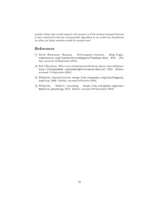 another thing that would improve this project is if the student demand forecast
is then connected with the recommender algorithm so we could run simulations
on when we think teachers would be needed next.
References
[1] David Heinemeier Hannson. Activesupport::timezone. http://api.
rubyonrails.org/classes/ActiveSupport/TimeZone.html, 2016. [On-
line; accessed 12-September-2016].
[2] Rob J Hyndman. Why every statistician should know about cross-validation.
http://robjhyndman.com/hyndsight/crossvalidation/, 2010. [Online;
accessed 11-September-2016].
[3] Wikipedia. Sigmoid function. https://en.wikipedia.org/wiki/Sigmoid_
function, 2008. [Online; accessed 6-October-2016].
[4] Wikipedia. Additive smoothing. https://en.wikipedia.org/wiki/
Additive_smoothing, 2014. [Online; accessed 28-September-2016].
23
 