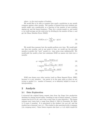 where z is the total number of buckets.
We would like to be able to compare how much a prediction in one month
compares against other months. The number of lessons from new students per
month might vary considerably, as a function of the number of new students
signing up, and the lesson frequency. Thus, for a certain month m, and model
a, we could average out the total error by dividing by the number of bins x, and
get the Mean Absolute Error (MAE):
MAE(m, a) =
1
x
z
b=0
|yb − ˆyb(a)| (4)
(5)
We would then measure how the models perform over time. We would split
our data into months, and at any point in time, we would use the previous
months to predict the ”next” month (i.e. time series cross validation)[2]. We
would pick the model g that best minimizes MAE on unseen test data over o
months:
g = argmin
a
o
m=0 MAE(m, a)
o
(6)
= argmin
a
o
m=0
1
x
z
b=0 |yb − ˆyb(a)|
o
(7)
= argmin
a
o
m=0
z
b=0 |yb − ˆyb(a)|
xo
(8)
(9)
MAE was chosen over other metrics (such as Mean Squared Error, MSE)
because it is very intuitive – the metric is in the same units as what we are
trying to predict (i.e. number of lessons), so is deﬁnitely helpful in terms of
interpretability.
2 Analysis
2.1 Data Exploration
I extracted the original lesson request data from the Lingo Live production
database by joining several tables, resulting in rows of lesson requests. A lesson
request has an id (lr id), and it has a start time (lr start datetime). The lesson
requests start times have a range from March 4, 2014 to November 29, 2016.
(≈ 2 years, 8 months). It is associated to the student (via user id), and the
student has a timezone (user tz). The student is also associated with a company
(via company name). Some lesson requests also have a cr id, which stands for
4
 