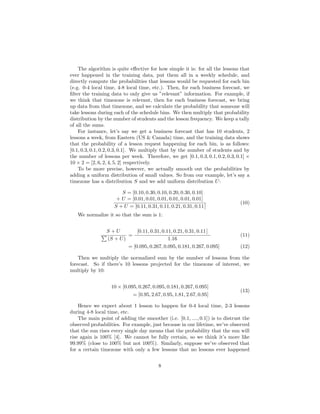 The algorithm is quite eﬀective for how simple it is: for all the lessons that
ever happened in the training data, put them all in a weekly schedule, and
directly compute the probabilities that lessons would be requested for each bin
(e.g. 0-4 local time, 4-8 local time, etc.). Then, for each business forecast, we
ﬁlter the training data to only give us ”relevant” information. For example, if
we think that timezone is relevant, then for each business forecast, we bring
up data from that timezone, and we calculate the probability that someone will
take lessons during each of the schedule bins. We then multiply that probability
distribution by the number of students and the lesson frequency. We keep a tally
of all the sums.
For instance, let’s say we get a business forecast that has 10 students, 2
lessons a week, from Eastern (US & Canada) time, and the training data shows
that the probability of a lesson request happening for each bin, is as follows:
[0.1, 0.3, 0.1, 0.2, 0.3, 0.1]. We multiply that by the number of students and by
the number of lessons per week. Therefore, we get [0.1, 0.3, 0.1, 0.2, 0.3, 0.1] ×
10 × 2 = [2, 6, 2, 4, 5, 2] respectively.
To be more precise, however, we actually smooth out the probabilities by
adding a uniform distribution of small values. So from our example, let’s say a
timezone has a distribution S and we add uniform distribution U:
S = [0.10, 0.30, 0.10, 0.20, 0.30, 0.10]
+ U = [0.01, 0.01, 0.01, 0.01, 0.01, 0.01]
S + U = [0.11, 0.31, 0.11, 0.21, 0.31, 0.11]
(10)
We normalize it so that the sum is 1:
S + U
(S + U)
=
[0.11, 0.31, 0.11, 0.21, 0.31, 0.11]
1.16
(11)
= [0.095, 0.267, 0.095, 0.181, 0.267, 0.095] (12)
Then we multiply the normalized sum by the number of lessons from the
forecast. So if there’s 10 lessons projected for the timezone of interest, we
multiply by 10:
10 × [0.095, 0.267, 0.095, 0.181, 0.267, 0.095]
= [0.95, 2.67, 0.95, 1.81, 2.67, 0.95]
(13)
Hence we expect about 1 lesson to happen for 0-4 local time, 2-3 lessons
during 4-8 local time, etc.
The main point of adding the smoother (i.e. [0.1, ...., 0.1]) is to distrust the
observed probabilities. For example, just because in our lifetime, we’ve observed
that the sun rises every single day means that the probability that the sun will
rise again is 100% [4]. We cannot be fully certain, so we think it’s more like
99.99% (close to 100% but not 100%). Similarly, suppose we’ve observed that
for a certain timezone with only a few lessons that no lessons ever happened
8
 