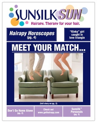 SUN
                    Hairapy. Therapy for your hair.


 Hairapy Horoscopes                                  “Kinky” girl
                                                      caught in
                 (pg. 4)                            love triangle



  MEET YOUR MATCH...




                            (full story on pg. 2)

                                                     Sunsilk™
                               Check out
Don’t Go Home Alone                                  Personals
                           www.gethairapy.com
       (pg. 2)
                                                       (pg. 3)
 