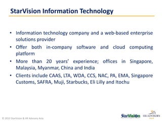 • Information technology company and a web-based enterprise
solutions provider
• Offer both in-company software and cloud computing
platform
• More than 20 years’ experience; offices in Singapore,
Malaysia, Myanmar, China and India
• Clients include CAAS, LTA, WDA, CCS, NAC, PA, EMA, Singapore
Customs, SAFRA, Muji, Starbucks, Eli Lilly and Itochu
StarVision Information Technology
© 2013 StarVision & HR Advisory Asia
 