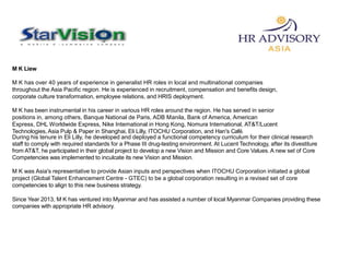 M K Liew
M K has over 40 years of experience in generalist HR roles in local and multinational companies
throughout the Asia Pacific region. He is experienced in recruitment, compensation and benefits design,
corporate culture transformation, employee relations, and HRIS deployment.
M K has been instrumental in his career in various HR roles around the region. He has served in senior
positions in, among others, Banque National de Paris, ADB Manila, Bank of America, American
Express, DHL Worldwide Express, Nike International in Hong Kong, Nomura International, AT&T/Lucent
Technologies, Asia Pulp & Paper in Shanghai, Eli Lilly, ITOCHU Corporation, and Han's Café.
During his tenure in Eli Lilly, he developed and deployed a functional competency curriculum for their clinical research
staff to comply with required standards for a Phase III drug-testing environment. At Lucent Technology, after its divestiture
from AT&T, he participated in their global project to develop a new Vision and Mission and Core Values. A new set of Core
Competencies was implemented to inculcate its new Vision and Mission.
M K was Asia's representative to provide Asian inputs and perspectives when ITOCHU Corporation initiated a global
project (Global Talent Enhancement Centre - GTEC) to be a global corporation resulting in a revised set of core
competencies to align to this new business strategy.
Since Year 2013, M K has ventured into Myanmar and has assisted a number of local Myanmar Companies providing these
companies with appropriate HR advisory.
 