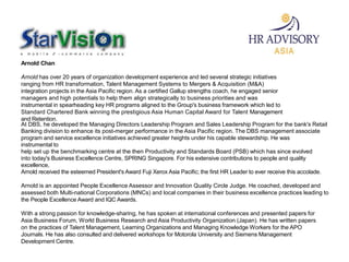 Arnold Chan
Arnold has over 20 years of organization development experience and led several strategic initiatives
ranging from HR transformation, Talent Management Systems to Mergers & Acquisition (M&A)
integration projects in the Asia Pacific region. As a certified Gallup strengths coach, he engaged senior
managers and high potentials to help them align strategically to business priorities and was
instrumental in spearheading key HR programs aligned to the Group's business framework which led to
Standard Chartered Bank winning the prestigious Asia Human Capital Award for Talent Management
and Retention.
At DBS, he developed the Managing Directors Leadership Program and Sales Leadership Program for the bank's Retail
Banking division to enhance its post-merger performance in the Asia Pacific region. The DBS management associate
program and service excellence initiatives achieved greater heights under his capable stewardship. He was
instrumental to
help set up the benchmarking centre at the then Productivity and Standards Board (PSB) which has since evolved
into today's Business Excellence Centre, SPRING Singapore. For his extensive contributions to people and quality
excellence,
Arnold received the esteemed President's Award Fuji Xerox Asia Pacific; the first HR Leader to ever receive this accolade.
Arnold is an appointed People Excellence Assessor and Innovation Quality Circle Judge. He coached, developed and
assessed both Multi-national Corporations (MNCs) and local companies in their business excellence practices leading to
the People Excellence Award and IQC Awards.
With a strong passion for knowledge-sharing, he has spoken at international conferences and presented papers for
Asia Business Forum, World Business Research and Asia Productivity Organization (Japan). He has written papers
on the practices of Talent Management, Learning Organizations and Managing Knowledge Workers for the APO
Journals. He has also consulted and delivered workshops for Motorola University and Siemens Management
Development Centre.
 