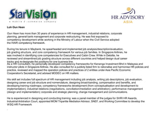Loh Oun Hean
Oun Hean has more than 30 years of experience in HR management, industrial relations, corporate
planning, general bank management and corporate restructuring. He was first exposed to
competency development while working in the Ministry of Labour when the Civil Service adopted
the HAIR competency framework.
During his tenure in Maybank, he spearheaded and implemented job analysis/description/evaluation,
job grading structure, and core competency framework for various job families. In Singapore Airlines, he
was involved in identifying core competencies for Executives and Cabin Crew. While in Deloitte, he
reviewed and streamlined job grading structure across different countries and helped design dual career
tracks and re-designate the positions for one business line.
As a HR Consultant, he personally developed competency frameworks for Kenanga Investment Bhd in Malaysia and
instructor pilots in Singapore Airlines. He also consulted for a publicly listed firm to rationalise and harmonise HR policies and
practice, reviewed and mapped the operation policies and practices of 2 entities under Asia Pacific Economic
Cooperation's Secretariat, and advised MODEC on HR matters.
His skill set includes full spectrum of HR management including job analysis, writing job descriptions, job evaluation,
designing career and job structure and nomenclature, designing broad-banding, compensation and benefits, and
developing training roadmaps; competency frameworks development (from conceptualisation and development to
implementation); industrial relations (negotiations, conciliation/mediation and arbitration); performance management
(design and implementation); corporate and strategic planning; change management and communications.
He is experienced in designing and conducting training; was a panel member of the judges for SHRI HR Awards,
Industrial Arbitration Court, appointed MOM Tripartite Mediation Advisor, SNEF, and Working Committee to develop the
WSQ HR Framework
.
 