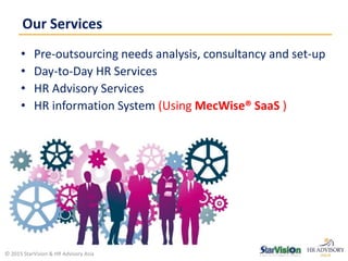 • Pre-outsourcing needs analysis, consultancy and set-up
• Day-to-Day HR Services
• HR Advisory Services
• HR information System (Using MecWise® SaaS )
Our Services
© 2015 StarVision & HR Advisory Asia
 