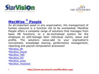 MecWise
®
People
An all-important asset in any organization, the management of
human resource is a function not to be overlooked. MecWise
People offers a complete range of solutions that manages from
basic HR functions, to a de-centralised system for the
employee to self-manage their individual claims, leave and
profile. The solutions value-add to your orgnisation's
recruitment, knowledge sharing, performance management,
reporting and payroll computation processes!
•MecWise
®
HR
•MecWise
®
Payroll
•MecWise
®
TMS
•MecWise
®
ESS
•MecWise
®
Leave
•MecWise
®
TimeClock
• http://www.starvisionit.com/MecWise.aspx
 