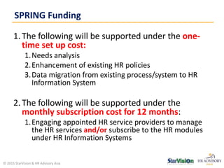 1.The following will be supported under the one-
time set up cost:
1.Needs analysis
2.Enhancement of existing HR policies
3.Data migration from existing process/system to HR
Information System
2.The following will be supported under the
monthly subscription cost for 12 months:
1.Engaging appointed HR service providers to manage
the HR services and/or subscribe to the HR modules
under HR Information Systems
SPRING Funding
© 2015 StarVision & HR Advisory Asia
 