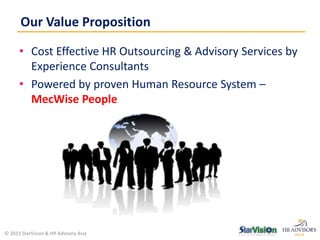 • Cost Effective HR Outsourcing & Advisory Services by
Experience Consultants
• Powered by proven Human Resource System –
MecWise People
Our Value Proposition
© 2015 StarVision & HR Advisory Asia
 