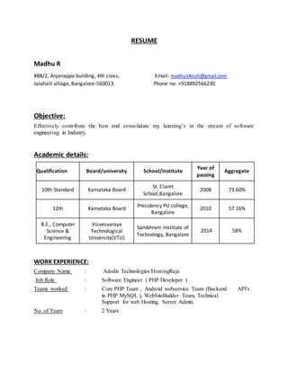 RESUME
Madhu R
#88/2, Anjanappa building, 4th cross, Email: madhu14nish@gmail.com
Jalahalli village, Bangalore-560013. Phone no: +918892566230
Objective:
Effectively contribute the best and consolidate my learning’s in the stream of software
engineering in Industry.
Academic details:
Qualification Board/university School/institute
Year of
passing
Aggregate
10th Standard Karnataka Board
St. Claret
School,Bangalore
2008 73.60%
12th Karnataka Board
Presidency PU college,
Bangalore
2010 57.16%
B.E., Computer
Science &
Engineering
Visvesvaraya
Technological
University(VTU)
Sambhram Institute of
Technology, Bangalore
2014 58%
WORK EXPERIENCE:
Company Name : Adodis Technologies/HostingRaja
Job Role : Software Engineer ( PHP Developer )
Teams worked : Core PHP Team , Android webservice Team (Backend API's
in PHP MySQL ), WebSiteBuilder Team, Technical
Support for web Hosting, Server Admin.
No. of Years : 2 Years
 
