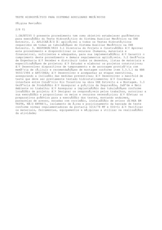 TESTE HIDROSTÃTICO PARA SISTEMAS AUXILIARES MECÃNICOS
PÃ¡gina RevisÃ£o
2/8 01
1.OBJETIVO O presente procedimento tem como objetivo estabelecer parÃ¢metros
para execuÃ§Ã£o do Teste HidrostÃ¡tico do Sistema Auxiliar MecÃ¢nico na UHE
Estreito. 2. APLICAÃÃO Ã aplicÃ¡vel a todos os Testes HidrostÃ¡ticos
requeridos em todas as tubulaÃ§Ãµes do Sistema Auxiliar MecÃ¢nico na UHE
Estreito. 3. RESPONSÃVEIS 3.1 Diretoria do Projeto e ConstruÃ§Ã£o â¢ Aprovar
este procedimento e disponibilizar os recursos (humanos, materiais e
financeiros), suficientes e adequados, para sua implementaÃ§Ã£o; â¢ Garantir o
cumprimento deste procedimento e demais regulamentos aplicÃ¡veis. 3.2 GerÃªncia
de Engenharia â¢ Receber e distribuir todos os desenhos, listas de materiais e
especificaÃ§Ãµes de projetos; â¢ Estudar e elaborar os projetos construtivos;
â¢ Desenvolver dispositivos de tamponamento e de ancoragem provisÃ³ria com
memÃ³ria de cÃ¡lculo e recomendaÃ§Ãµes de montagem conforme item 3.3.3.1 da NBR
9650/1986 e ART/CREA; â¢ Desenvolver e acompanhar as etapas executivas,
assegurando a inclusÃ£o das medidas preventivas; â¢ Desenvolver o manifold de
teste que deve ser previamente testado hidrostaticamente; â¢ Coordenar a
interface entre ConsÃ³rcio Rio Tocantins na obra UHE Estreito e a Montagem. 3.3
GerÃªncia de ProduÃ§Ã£o â¢ Assegurar a prÃ¡tica da SeguranÃ§a, SaÃºde e Meio
Ambiente no trabalho; â¢ Assegurar a implantaÃ§Ã£o das tubulaÃ§Ãµes conforme
locaÃ§Ã£o de projeto; â¢ Designar os responsÃ¡veis pelos trabalhos, autorizar a
sua execuÃ§Ã£o e proporcionar os meios e recursos necessÃ¡rios; â¢ Efetuar os
preparativos prÃ©vios para a execuÃ§Ã£o dos testes, montando andaimes,
passarelas de acesso, escadas com corrimÃ£o, instalaÃ§Ã£o de avisos (ÃREA EM
TESTE, NÃO ENTRE!), isolamento de Ã¡rea e posicionamento da bancada de teste
conforme normas regulamentadoras da portaria 3214/78 MT e SIG-C; â¢ Verificar
os materiais, ferramentas, equipamentos e mÃ¡quinas a utilizar na realizaÃ§Ã£o
da atividade;
 