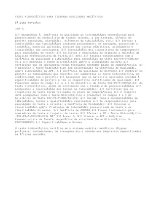 TESTE HIDROSTÃTICO PARA SISTEMAS AUXILIARES MECÃNICOS
PÃ¡gina RevisÃ£o
3/8 01
â¢ Encaminhar Ã GerÃªncia de Qualidade as informaÃ§Ãµes necessÃ¡rias para
preenchimento do formulÃ¡rio de testes (trecho, a ser testado, nÃºmero do
projeto executado, elevaÃ§Ã£o, diÃ¢metro da tubulaÃ§Ã£o, etc.) â¢ Efetuar a
construÃ§Ã£o das tubulaÃ§Ãµes conforme procedimento de montagem, garantindo a
locaÃ§Ã£o, material aplicado, encaixe das juntas elÃ¡sticas, alinhamento e
instalaÃ§Ã£o das ancoragens; â¢ InstalaÃ§Ã£o dos dispositivos de tamponamento
para execuÃ§Ã£o do teste; â¢ Solicitar a SeguranÃ§a do Trabalho a emissÃ£o da
AnÃ¡lise Prevencionista da Tarefa â APT; â¢ Assinar conjuntamente com a
GerÃªncia da Qualidade a liberaÃ§Ã£o para execuÃ§Ã£o do teste ES2-FR-T-USM/AS-
001; â¢ Executar o Teste HidrostÃ¡tico apÃ³s a liberaÃ§Ã£o da APT; â¢
Certificar que os operadores foram treinados conforme plano de competÃªncias; â
¢ Executar o teste hidrostÃ¡tico sob orientaÃ§Ã£o da GerÃªncia de Qualidade,
apÃ³s liberaÃ§Ã£o da APT. 3.4 GerÃªncia da Qualidade de ServiÃ§o â¢ Conferir no
projeto as tubulaÃ§Ãµes que deverÃ£o ser submetidas ao teste hidrostÃ¡tico, em
conformidade com o projeto; â¢ Assegurar que os materiais aplicados atendem Ã
especificaÃ§Ã£o de projeto e tem os respectivos certificados de qualidade; â¢
Preencher dados do campo 1.1 e 1.2 do RelatÃ³rio de Teste ES2-FR-T-USM/AS-001 do
teste hidrostÃ¡tico, antes do enchimento com o fluido e da pressurizaÃ§Ã£o; â¢
Acompanhar a realizaÃ§Ã£o dos testes na tubulaÃ§Ã£o; â¢ Certificar que os
inspetores de teste foram treinados no plano de competÃªncia; â¢ O inspetor
deve acompanhar todo o Teste HidrostÃ¡tico e preencher os campos 4 e 5 do
RelatÃ³rio de Teste ES2-FR-T-USM/AS-001; â¢ Guardar toda a documentaÃ§Ã£o de
liberaÃ§Ã£o, testes e qualificaÃ§Ã£o realizados; â¢ Se responsabilizar pela
execuÃ§Ã£o do teste e orientar a GerÃªncia de ProduÃ§Ã£o; â¢ Convocar a
fiscalizaÃ§Ã£o apÃ³s 15 minutos da tubulaÃ§Ã£o pressurizada de teste e na
finalizaÃ§Ã£o do mesmo. 3.5 GerÃªncia de QSMSRS â¢ Prover treinamento para
operadores de teste e inspetor de teste; â¢ Efetuar a LV - Teste HidrostÃ¡tico
(ES2-FR-T-USS/GE-023) NÂ° 335 Anexo 3; â¢ Liberar a APT - AnÃ¡lise
Prevencionista da Tarefa, especÃfica da atividade Teste HidrostÃ¡tico. 4.
PROCEDIMENTO 4.1 EspecificaÃ§Ãµes e Normas
O teste hidrostÃ¡tico verifica se o sistema auxiliar mecÃ¢nico (Ã¡guas
potÃ¡veis, contaminadas, de drenagens etc.) atende aos requisitos especificados
na Ãºltima revisÃ£o
 
