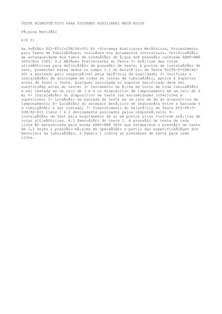 TESTE HIDROSTÃTICO PARA SISTEMAS AUXILIARES MECÃNICOS
PÃ¡gina RevisÃ£o
4/8 01
da SeÃ§Ã£o ES2-ET-I-CFM/SA-001 R0 -Sistemas Auxiliares MecÃ¢nicos, Procedimento
para Teste de TubulaÃ§Ãµes, incluÃdos nos documentos contratuais. VerificaÃ§Ã£o
de estanqueidade dos tubos de conduÃ§Ã£o de Ã¡gua sob pressÃ£o conforme ABNT-NBR
9650/Nov 1986. 4.2 AÃ§Ãµes Preliminares ao Teste 1- AnÃ¡lise das cotas
altimÃ©tricas para definiÃ§Ã£o da pressÃ£o de teste, e pontos de instalaÃ§Ã£o de
vent, preencher estes dados no campo 1.1 do RelatÃ³rio de Teste ES2FR-T-USM/AS-
001 e assinado pelo responsÃ¡vel pela GerÃªncia da Qualidade; 2- Verificar a
instalaÃ§Ã£o de ancoragem em todas as juntas da tubulaÃ§Ã£o, apoios e suportes
antes de fazer o teste. Qualquer ancoragem ou suporte danificado deve ser
substituÃdo antes do teste; 3- Isolamento da Ã¡rea em torno de toda tubulaÃ§Ã£o
a ser testada em um raio de 3 m e no dispositivo de tamponamento em um raio de 6
m; 4- InstalaÃ§Ã£o do dispositivo de teste nas extremidades inferiores e
superiores; 5- LocaÃ§Ã£o da bancada de teste em um raio de 6m do dispositivo de
tamponamento; 6- LocaÃ§Ã£o do anteparo metÃ¡lico de seguranÃ§a entre a bancada e
a tubulaÃ§Ã£o a ser testada; 7- Preenchimento do RelatÃ³rio de Teste ES2-FR-T-
USM/AS-001 itens 1 e 2 devidamente assinados pelos responsÃ¡veis; 8-
InstalaÃ§Ã£o de Vent para esgotamento de ar em pontos altos conforme anÃ¡lise de
cotas altimÃ©tricas. 4.3 ExecuÃ§Ã£o do teste 1. A pressÃ£o de teste de cada
linha Ã© determinada pela norma ABNT-NBR 9650 que estabelece a pressÃ£o de teste
em 1,5 vezes a pressÃ£o mÃ¡xima de operaÃ§Ã£o a partir das especificaÃ§Ãµes dos
materiais da tubulaÃ§Ã£o, a Tabela 1 indica as pressÃµes de teste para cada
linha.
 