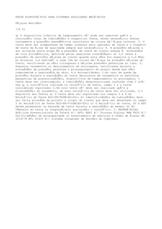 TESTE HIDROSTÃTICO PARA SISTEMAS AUXILIARES MECÃNICOS
PÃ¡gina RevisÃ£o
7/8 01
q) O dispositivo inferior de tamponamento sÃ³ pode ser removido apÃ³s a
conclusÃ£o total da tubulaÃ§Ã£o e respectivo teste, sendo necessÃ¡rio drenar
lentamente a pressÃ£o manomÃ©trica resultante da coluna dâÃ¡gua interna. 3. O
teste deve ser acompanhado em tempo integral pelo operador de teste e o inspetor
de teste da Ã¡rea de qualidade sempre que necessÃ¡rio; 4. A pressÃ£o mÃ¡xima a
ser atingida nesta etapa Ã© a pressÃ£o de teste do trecho somada Ã diferenÃ§a
de cota altimÃ©trica, definida pelas seguintes condiÃ§Ãµes: a) 1,5 vezes a
pressÃ£o de serviÃ§o mÃ¡xima do trecho quando esta nÃ£o for superior a 1,0 MPa;
b) Acrescer 1,0 kgf/cmÂ² a cada 10m de coluna dâÃ¡gua na pressÃ£o mÃ¡xima de
teste, verificando se nÃ£o ultrapassa a mÃ¡xima pressÃ£o permitida ao tubo. 5.
Pequenos vazamentos ou deslocamentos de ancoragens, verificados durante a
elevaÃ§Ã£o de pressÃ£o permitem o prosseguimento do ensaio desde que nÃ£o
comprometam a seguranÃ§a da obra. 4.4 Anormalidades: 1.No caso de queda de
pressÃ£o durante a execuÃ§Ã£o do teste decorrente de vazamentos no manifold,
mangueiras de pressurizaÃ§Ã£o, dispositivos de tamponamento ou ancoragens, o
teste deve ser interrompido, a tubulaÃ§Ã£o despressurizada conforme item 2 alÃ-
nea q, a ocorrÃªncia indicada no relatÃ³rio de teste, campo 3 e o teste
considerado reprovado; 2.Um novo teste sÃ³ deve ser realizado apÃ³s a
eliminaÃ§Ã£o do vazamento, um novo relatÃ³rio de teste deve ser utilizado. 4.5
Registros dos Testes a) O teste deve ser registrado nos campos 3 e 4 do
RelatÃ³rio de Teste ES2-FR-TUSM/AS-001; b) IdentificaÃ§Ã£o da tubulaÃ§Ã£o deve
ser feita atravÃ©s de projeto e croqui do trecho que deve ser desenhado no campo
5 do RelatÃ³rio de Teste ES2-FR-T-USM/AS-001; c) O RelatÃ³rio do teste, LV e APT
devem permanecer na bancada de teste durante a execuÃ§Ã£o do mesmo; d) No
tÃ©rmino do teste os responsÃ¡veis assinarÃ£o o relatÃ³rio. 5. REFERÃNCIAS
AnÃ¡lise Prevencionista da Tarefa â APT; ANSI â Process Piping; NBR 9650 â
VerificaÃ§Ã£o da estanqueidade no assentamento de adutoras e redes de Ã¡gua; NR
3214/78 MT; SIG-C â Sistema Integrado de GestÃ£o do Complexo;
 
