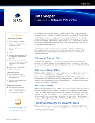 PRODUCT BRIEF
SIOS DataKeeper software is an important ingredient in your cluster solution that lets you
add disaster recovery protection to your Windows cluster or to create a #SANLess cluster for
complete failover protection in environments where shared storage clusters are impossible
or impractical, such as cloud, virtual servers, and high performance storage environments.
Clusters built with SIOS software protect applications and data in physical, virtual, and cloud
environments and provide enterprise-class protection for all server workloads at a fraction of
the cost of array-based replication.
DataKeeper uses fast, efficient, block-level replication to transfers data across
both local and wide area networks with minimal bandwidth. It delivers incredibly
fast replication speeds without the need for additional hardware accelerators or
compression devices.
DataKeeper Standard Edition
DataKeeper Standard Edition is a lightweight, host-based solution that minimizes the
performance impact of replication on your application servers and network. It keeps real-
time copies of data synchronized across multiple servers and data centers for fast, efficient
disaster recovery.
DataKeeper Cluster Edition
DataKeeper Cluster Edition is a performance optimized host-based replication solution for
Windows Server 2008 R2, 2012, and 2012 R2 that integrates seamlessly with Windows
Server Failover Clustering (WSFC). DataKeeper Cluster Edition lets you protect your
business-critical Windows environments, including Microsoft SQL Server, SharePoint, Lync,
Dynamics, and Hyper-V from downtime and data loss using a SAN or #SANLess cluster in
a physical, virtual, or cloud environment.
#SANLess Clusters
DataKeeper Cluster Edition lets you build a cluster using your choice of industry-standard
hardware and local attached storage in a “shared-nothing” or #SANLess configuration.
It keeps all storage synchronized, giving the standby servers in your cluster immediate
access to your most current data in the event of a failover. SIOS #SANLess clusters not
only eliminate the cost, complexity, and single-point-of-failure risk of a SAN, they also
enable you to leverage the latest in fast PCIe Flash and SSD storage for performance and
protection in a single cost-efficient solution.
Protecting Applications and Data in the Cloud
DataKeeper lets you run your business critical applications in a flexible, scalable cloud
environment, such as Amazon Web Services (AWS) without sacrificing performance, high
availability or disaster protection.
Configuration Flexibility
•	 Protect all server workloads.
•	 Replicate within a single site or
across data centers.
•	 Use heterogeneous servers and
storage.
Save Money
•	 Eliminate the cost and single point
of failure risk of shared-storage
(i.e., SANs).
•	 Get the most value from your
investment in systems and storage
with broad OS and hardware
support.
•	 Reduce data transfer costs in
cloud environments.
Reduce Complexity
•	 Automate data replication
tasks using an intuitive data
management GUI.
•	 Eliminate complexities of SAN
administration.
Optimizes Performance
•	 Efficient replication engine
minimizes network traffic—
without hardware accelerators
or compression devices.
http://us.sios.com
Try it in the Cloud for free!
www.clustersyourway.com
DataKeeper
Replication for Enterprise Data Centers
Key Benefits
 
