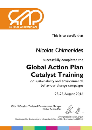 This is to certify that
Nicolas Chimonides
successfully completed the
Global Action Plan
Catalyst Training
on sustainability and environmental
behaviour change campaigns
23-25 August 2016
Clair Mc
Cowlen, Technical Development Manager
Global Action Plan
www.globalactionplan.org.uk
Global Action Plan Charity registered in England and Wales no 1026148, in Scotland no SC041260
 
