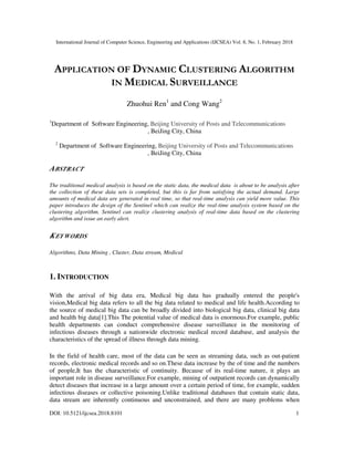 International Journal of Computer Science, Engineering and Applications (IJCSEA) Vol. 8, No. 1, February 2018
DOI: 10.5121/ijcsea.2018.8101 1
APPLICATION OF DYNAMIC CLUSTERING ALGORITHM
IN MEDICAL SURVEILLANCE
Zhuohui Ren1
and Cong Wang2
1
Department of Software Engineering, Beijing University of Posts and Telecommunications
, BeiJing City, China
2
Department of Software Engineering, Beijing University of Posts and Telecommunications
, BeiJing City, China
ABSTRACT
The traditional medical analysis is based on the static data, the medical data is about to be analysis after
the collection of these data sets is completed, but this is far from satisfying the actual demand. Large
amounts of medical data are generated in real time, so that real-time analysis can yield more value. This
paper introduces the design of the Sentinel which can realize the real-time analysis system based on the
clustering algorithm. Sentinel can realize clustering analysis of real-time data based on the clustering
algorithm and issue an early alert.
KEYWORDS
Algorithms, Data Mining , Cluster, Data stream, Medical
1. INTRODUCTION
With the arrival of big data era, Medical big data has gradually entered the people's
vision,Medical big data refers to all the big data related to medical and life health.According to
the source of medical big data can be broadly divided into biological big data, clinical big data
and health big data[1].This The potential value of medical data is enormous.For example, public
health departments can conduct comprehensive disease surveillance in the monitoring of
infectious diseases through a nationwide electronic medical record database, and analysis the
characteristics of the spread of illness through data mining.
In the field of health care, most of the data can be seen as streaming data, such as out-patient
records, electronic medical records and so on.These data increase by the of time and the numbers
of people,It has the characteristic of continuity. Because of its real-time nature, it plays an
important role in disease surveillance.For example, mining of outpatient records can dynamically
detect diseases that increase in a large amount over a certain period of time, for example, sudden
infectious diseases or collective poisoning.Unlike traditional databases that contain static data,
data stream are inherently continuous and unconstrained, and there are many problems when
 