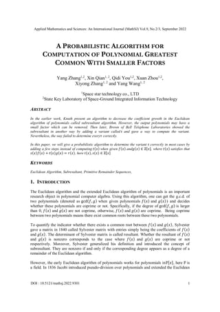 Applied Mathematics and Sciences: An International Journal (MathSJ) Vol.9, No.2/3, September 2022
DOI : 10.5121/mathsj.2022.9301 1
A PROBABILISTIC ALGORITHM FOR
COMPUTATION OF POLYNOMIAL GREATEST
COMMON WITH SMALLER FACTORS
Yang Zhang1,2
, Xin Qian1, 2
, Qidi You1,2
, Xuan Zhou1,2
,
Xiyong Zhang1, 2
and Yang Wang1, 2
1
Space star technology co., LTD
2
State Key Laboratory of Space-Ground Integrated Information Technology
ABSTRACT
In the earlier work, Knuth present an algorithm to decrease the coefficient growth in the Euclidean
algorithm of polynomials called subresultant algorithm. However, the output polynomials may have a
small factor which can be removed. Then later, Brown of Bell Telephone Laboratories showed the
subresultant in another way by adding a variant called𝜏 and gave a way to compute the variant.
Nevertheless, the way failed to determine every𝜏 correctly.
In this paper, we will give a probabilistic algorithm to determine the variant 𝜏 correctly in most cases by
adding a few steps instead of computing 𝑡(𝑥) when given 𝑓(𝑥) and𝑔(𝑥) ∈ ℤ[𝑥], where 𝑡(𝑥) satisfies that
𝑠(𝑥)𝑓(𝑥) + 𝑡(𝑥)𝑔(𝑥) = 𝑟(𝑥), here 𝑡(𝑥), 𝑠(𝑥) ∈ ℤ[𝑥]
KEYWORDS
Euclidean Algorithm, Subresultant, Primitive Remainder Sequences,
1. INTRODUCTION
The Euclidean algorithm and the extended Euclidean algorithm of polynomials is an important
research object in polynomial computer algebra. Using this algorithm, one can get the g.c.d. of
two polynomials (denoted as gcd(𝑓, 𝑔) when given polynomials 𝑓(𝑥) and 𝑔(𝑥)) and decides
whether these polynomials are coprime or not. Specifically, if the degree of gcd(𝑓, 𝑔) is larger
than 0, 𝑓(𝑥) and 𝑔(𝑥) are not coprime, otherwise, 𝑓(𝑥) and 𝑔(𝑥) are coprime. Being coprime
between two polynomials means there exist common roots between these two polynomials.
To quantify the indicator whether there exists a common root between 𝑓(𝑥) and 𝑔(𝑥), Sylvester
gave a matrix in 1840 called Sylvester matrix with entries simply being the coefficients of 𝑓(𝑥)
and 𝑔(𝑥). The determinant of Sylvester matrix is called resultant. Whether the resultant of 𝑓(𝑥)
and 𝑔(𝑥) is nonzero corresponds to the case where 𝑓(𝑥) and 𝑔(𝑥) are coprime or not
respectively. Moreover, Sylvester generalized his definition and introduced the concept of
subresultant. They are nonzero if and only if the corresponding degree appears as a degree of a
remainder of the Euclidean algorithm.
However, the early Euclidean algorithm of polynomials works for polynomials in𝔽[𝑥], here 𝔽 is
a field. In 1836 Jacobi introduced pseudo-division over polynomials and extended the Euclidean
 