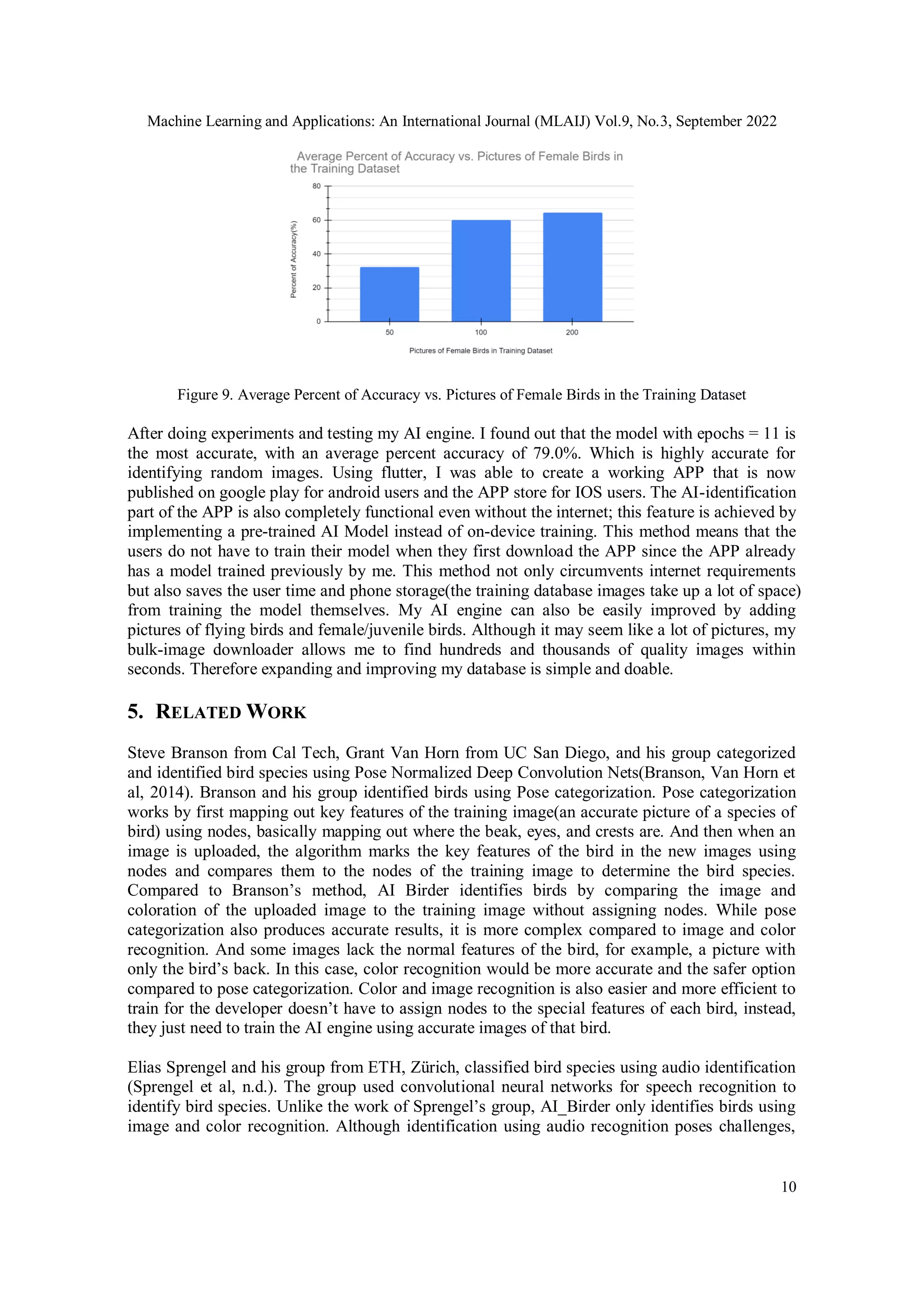 Machine Learning and Applications: An International Journal (MLAIJ) Vol.9, No.3, September 2022
10
Figure 9. Average Percent of Accuracy vs. Pictures of Female Birds in the Training Dataset
After doing experiments and testing my AI engine. I found out that the model with epochs = 11 is
the most accurate, with an average percent accuracy of 79.0%. Which is highly accurate for
identifying random images. Using flutter, I was able to create a working APP that is now
published on google play for android users and the APP store for IOS users. The AI-identification
part of the APP is also completely functional even without the internet; this feature is achieved by
implementing a pre-trained AI Model instead of on-device training. This method means that the
users do not have to train their model when they first download the APP since the APP already
has a model trained previously by me. This method not only circumvents internet requirements
but also saves the user time and phone storage(the training database images take up a lot of space)
from training the model themselves. My AI engine can also be easily improved by adding
pictures of flying birds and female/juvenile birds. Although it may seem like a lot of pictures, my
bulk-image downloader allows me to find hundreds and thousands of quality images within
seconds. Therefore expanding and improving my database is simple and doable.
5. RELATED WORK
Steve Branson from Cal Tech, Grant Van Horn from UC San Diego, and his group categorized
and identified bird species using Pose Normalized Deep Convolution Nets(Branson, Van Horn et
al, 2014). Branson and his group identified birds using Pose categorization. Pose categorization
works by first mapping out key features of the training image(an accurate picture of a species of
bird) using nodes, basically mapping out where the beak, eyes, and crests are. And then when an
image is uploaded, the algorithm marks the key features of the bird in the new images using
nodes and compares them to the nodes of the training image to determine the bird species.
Compared to Branson’s method, AI Birder identifies birds by comparing the image and
coloration of the uploaded image to the training image without assigning nodes. While pose
categorization also produces accurate results, it is more complex compared to image and color
recognition. And some images lack the normal features of the bird, for example, a picture with
only the bird’s back. In this case, color recognition would be more accurate and the safer option
compared to pose categorization. Color and image recognition is also easier and more efficient to
train for the developer doesn’t have to assign nodes to the special features of each bird, instead,
they just need to train the AI engine using accurate images of that bird.
Elias Sprengel and his group from ETH, Zürich, classified bird species using audio identification
(Sprengel et al, n.d.). The group used convolutional neural networks for speech recognition to
identify bird species. Unlike the work of Sprengel’s group, AI_Birder only identifies birds using
image and color recognition. Although identification using audio recognition poses challenges,
 