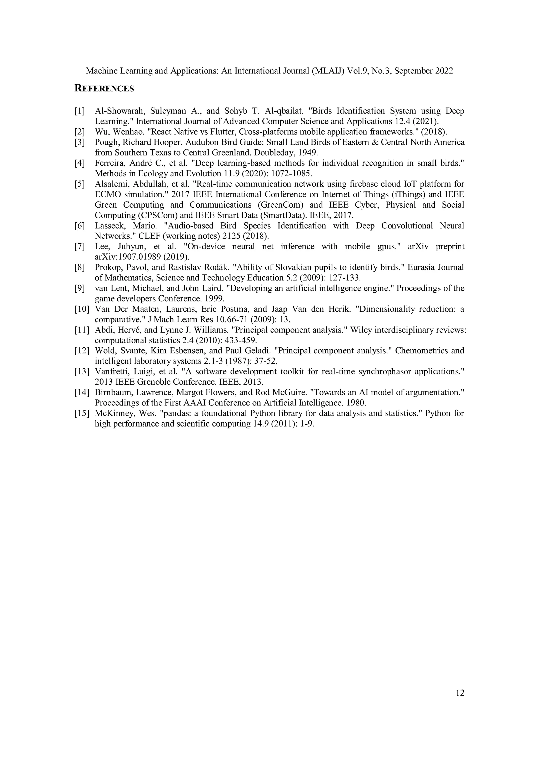Machine Learning and Applications: An International Journal (MLAIJ) Vol.9, No.3, September 2022
12
REFERENCES
[1] Al-Showarah, Suleyman A., and Sohyb T. Al-qbailat. "Birds Identification System using Deep
Learning." International Journal of Advanced Computer Science and Applications 12.4 (2021).
[2] Wu, Wenhao. "React Native vs Flutter, Cross-platforms mobile application frameworks." (2018).
[3] Pough, Richard Hooper. Audubon Bird Guide: Small Land Birds of Eastern & Central North America
from Southern Texas to Central Greenland. Doubleday, 1949.
[4] Ferreira, André C., et al. "Deep learning‐based methods for individual recognition in small birds."
Methods in Ecology and Evolution 11.9 (2020): 1072-1085.
[5] Alsalemi, Abdullah, et al. "Real-time communication network using firebase cloud IoT platform for
ECMO simulation." 2017 IEEE International Conference on Internet of Things (iThings) and IEEE
Green Computing and Communications (GreenCom) and IEEE Cyber, Physical and Social
Computing (CPSCom) and IEEE Smart Data (SmartData). IEEE, 2017.
[6] Lasseck, Mario. "Audio-based Bird Species Identification with Deep Convolutional Neural
Networks." CLEF (working notes) 2125 (2018).
[7] Lee, Juhyun, et al. "On-device neural net inference with mobile gpus." arXiv preprint
arXiv:1907.01989 (2019).
[8] Prokop, Pavol, and Rastislav Rodák. "Ability of Slovakian pupils to identify birds." Eurasia Journal
of Mathematics, Science and Technology Education 5.2 (2009): 127-133.
[9] van Lent, Michael, and John Laird. "Developing an artificial intelligence engine." Proceedings of the
game developers Conference. 1999.
[10] Van Der Maaten, Laurens, Eric Postma, and Jaap Van den Herik. "Dimensionality reduction: a
comparative." J Mach Learn Res 10.66-71 (2009): 13.
[11] Abdi, Hervé, and Lynne J. Williams. "Principal component analysis." Wiley interdisciplinary reviews:
computational statistics 2.4 (2010): 433-459.
[12] Wold, Svante, Kim Esbensen, and Paul Geladi. "Principal component analysis." Chemometrics and
intelligent laboratory systems 2.1-3 (1987): 37-52.
[13] Vanfretti, Luigi, et al. "A software development toolkit for real-time synchrophasor applications."
2013 IEEE Grenoble Conference. IEEE, 2013.
[14] Birnbaum, Lawrence, Margot Flowers, and Rod McGuire. "Towards an AI model of argumentation."
Proceedings of the First AAAI Conference on Artificial Intelligence. 1980.
[15] McKinney, Wes. "pandas: a foundational Python library for data analysis and statistics." Python for
high performance and scientific computing 14.9 (2011): 1-9.
 