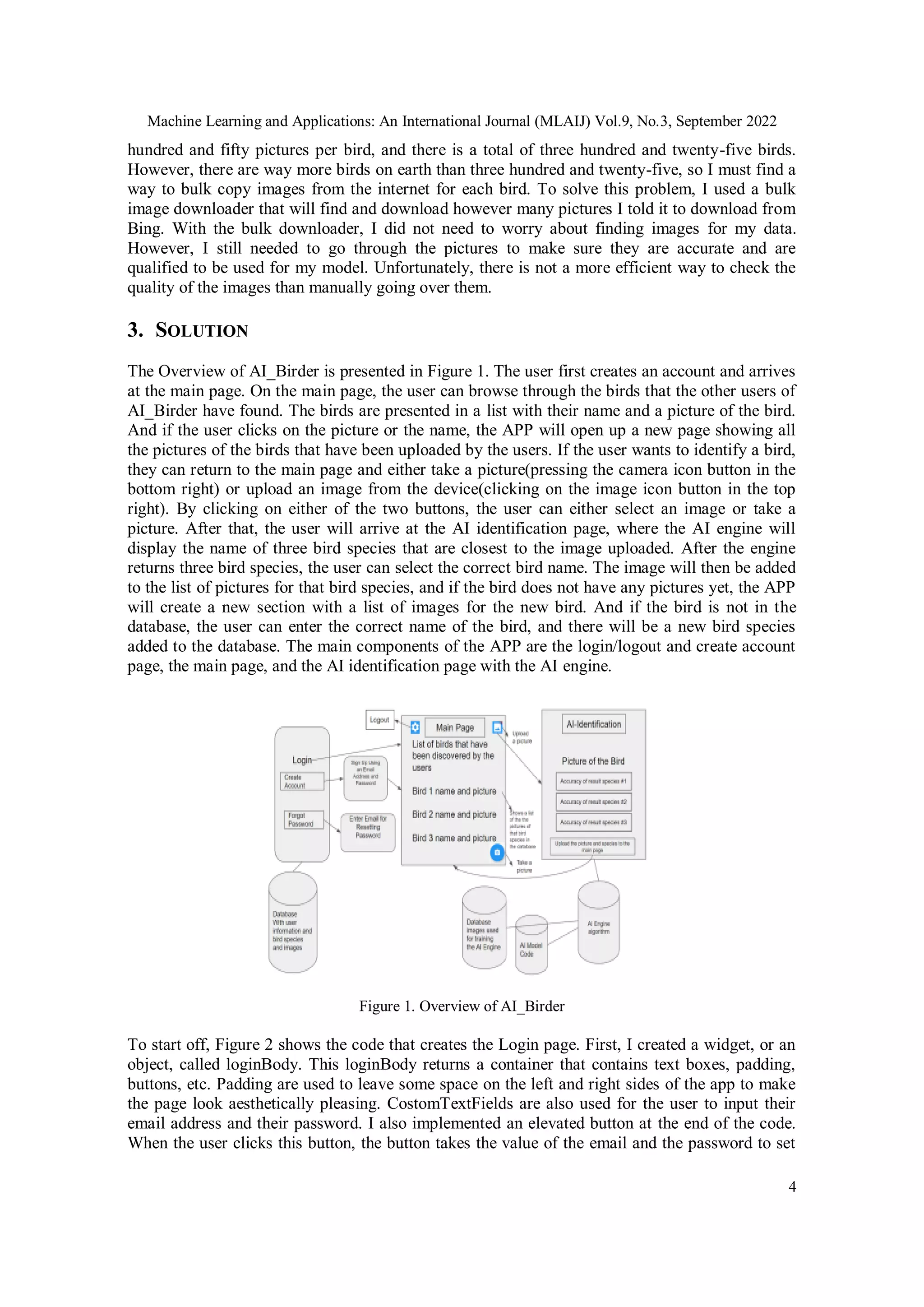 Machine Learning and Applications: An International Journal (MLAIJ) Vol.9, No.3, September 2022
4
hundred and fifty pictures per bird, and there is a total of three hundred and twenty-five birds.
However, there are way more birds on earth than three hundred and twenty-five, so I must find a
way to bulk copy images from the internet for each bird. To solve this problem, I used a bulk
image downloader that will find and download however many pictures I told it to download from
Bing. With the bulk downloader, I did not need to worry about finding images for my data.
However, I still needed to go through the pictures to make sure they are accurate and are
qualified to be used for my model. Unfortunately, there is not a more efficient way to check the
quality of the images than manually going over them.
3. SOLUTION
The Overview of AI_Birder is presented in Figure 1. The user first creates an account and arrives
at the main page. On the main page, the user can browse through the birds that the other users of
AI_Birder have found. The birds are presented in a list with their name and a picture of the bird.
And if the user clicks on the picture or the name, the APP will open up a new page showing all
the pictures of the birds that have been uploaded by the users. If the user wants to identify a bird,
they can return to the main page and either take a picture(pressing the camera icon button in the
bottom right) or upload an image from the device(clicking on the image icon button in the top
right). By clicking on either of the two buttons, the user can either select an image or take a
picture. After that, the user will arrive at the AI identification page, where the AI engine will
display the name of three bird species that are closest to the image uploaded. After the engine
returns three bird species, the user can select the correct bird name. The image will then be added
to the list of pictures for that bird species, and if the bird does not have any pictures yet, the APP
will create a new section with a list of images for the new bird. And if the bird is not in the
database, the user can enter the correct name of the bird, and there will be a new bird species
added to the database. The main components of the APP are the login/logout and create account
page, the main page, and the AI identification page with the AI engine.
Figure 1. Overview of AI_Birder
To start off, Figure 2 shows the code that creates the Login page. First, I created a widget, or an
object, called loginBody. This loginBody returns a container that contains text boxes, padding,
buttons, etc. Padding are used to leave some space on the left and right sides of the app to make
the page look aesthetically pleasing. CostomTextFields are also used for the user to input their
email address and their password. I also implemented an elevated button at the end of the code.
When the user clicks this button, the button takes the value of the email and the password to set
 